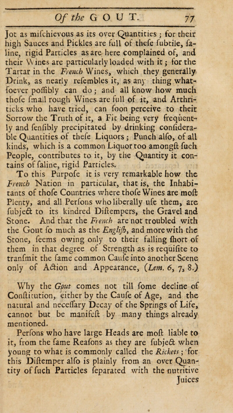 Jot as mifchievous as its over Quantities; for their high Sauces and Pickles are full of thefe fubtile, fa- line, rigid Particles as are here complained of, and their Wines are particularly loaded with it; for the Tartar in the French Wines, which they generally Drink, as nearly refembles it, as any thing what- foever poflibly can do; and all know how much thofe fmall rough Wines-are full of it, and Arthri- ticks who have tried, can foon perceive to their Sorrow the Truth of it, a Fit being very frequent¬ ly and fenfibly precipitated by drinking confidera- ble Quantities of thefe Liquors ; Punch alfo, of all kinds, which is a common Liquor too amongft fuch People, contributes to it, by the Quantity it con¬ tains of faline, rigid Particles. To this Purpofe it is very remarkable how the French Nation in particular, that is, the Inhabi¬ tants of thofe Countries where thofe Wines are moft Plenty, and all Perfons who liberally ufe them, are fubjed to its kindred Diftempers, the Gravel and Stone. And that the French are not troubled with the Gout fo much as the Englijh> and more with the Stone, feems owing only to their falling fhort of them in that degree of Strength as is requifite to tranfmit the fame common Caufe into another Scene only of Adion and Appearance, (Lem, 6, 7, 8.) Why the Gout comes not till fome decline of Conftitution, either by the Caufe of Age, and the natural and neceffary Decay of the Springs of Life, cannot but be manifeft by many things already mentioned. Perfons who have large Heads are moft liable to it, from the fame Reafons as they are fubjed when young to what is commonly called the Rickets; for this Diftemper alfo is plainly from an over Quan¬ tity of fuch Particles feparated with the uutritive Juices