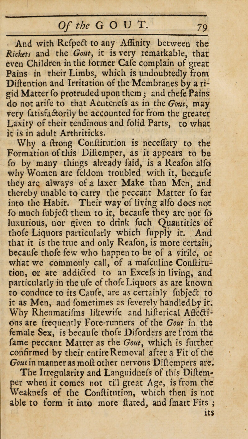 And with Refped to any Affinity between the Rickets and the Gouty it is very remarkable, that even Children in the former Cafe complain of great Pains in their Limbs, which is undoubtedly from Diftention and Irritation of the Membranes by a ri¬ gid Matter fo protruded upon them; and thefe Pains do not arife to that Acutenefs as in the Gout, may very fatisfa&orily be accounted for from the greater Laxity of their tendinous and folid Parts, to what it is in adult Arthriticks. Why a ftrong Conftitution is neceffary to the Formation of this Diftemper, as it appears to be fo by many things already faid, is a Reafon alfo why Women are feldom troubled with it, becaufe they are always of a laxer Make than Men, and thereby unable to carry the peccant Matter fo far into the Habit. Their way of living alfo does not fo much fubjeft them to it, becaufe they are not fo luxurious, nor given to drink fuch Quantities of thofe Liquors particularly which fupply it. And that it is the true and only Reafon, is more certain, becaufe thofe few who happen to be of a virile, or what we commouly call, of a mafculine Conftitu¬ tion, or are addi&ed to an Excefs in living, and particularly in the ufe of thofe Liquors as are known to conduce to its Caufe, are as certainly fubje£t to it as Men, and fometimes as feverely handled by it. Why Rheumatifms likewife and hifterical Affefti- ons are frequently Fore-runners of the Gout in the female Sex, is becaufe thofe Diforders are from the fame peccant Matter as the Gouty which is further confirmed by their entire Removal after a Fit of the Gout in manner as moft other nervous Diftempers are. The Irregularity and Languidnefs of this Diftem- per when it comes not till great Age, is from the Weaknefs of the Conftitution, which then is not able to form it into more ftated, and fmart Fits ; its