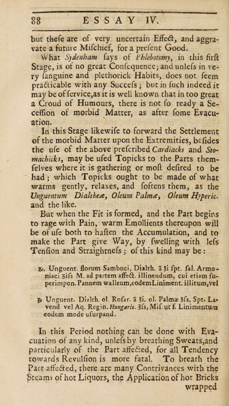 but thefe are of very uncertain Effed, and aggra¬ vate a future Mifchief, for a prefent Good. What Sydenham fays of Phlebotomy, in this firfl Stage, is of no great Confequence; and unlefs in ve¬ ry fanguine and plethorick Habits, does not feem pradicable with any Suceefs ; but in fuch indeed it may be of fervice,as it is well known that in too great a Croud of Humours, there is not fo ready a Se- ceffion of morbid Matter, as after fome Evacu¬ ation. In this Stage likewife to forward the Settlement ©f the morbid Matter upon the Extremities, befides the ufe of the above prefcribed Cardiachs and Sto- machicks, may be ufed Topicks to the Parts them- felves where it is gathering or mod defired to be had; which Topicks ought to be made of what warms gently, relaxes, and foftens them, as the TJnguentum Dialthea, Oleum Palm#, Oleum Hyperic. and the like. But when the Fit is formed, and the Part begins to rage with Pain, warm Emollients thereupon will be of ufe both to haften the Accumulation, and to make the Part give Way, by fwelling with lefs Teniion and Straightnefs; of this kind may be: B>. Unguent, florum Sambuci, Dialth. a %\ fpt. fah Armo- niaci 31 fs M. ad partem affeft. illinendum, cui etiam fu- perimpon.Pannem walleum,eodemLiniment. illitum,vel Unguent. Dialth. ol. Rofar. a |i. oh Palmae §fs, Spt. La- vend vel Aq. Regin. Hungaric. §fs, Mif. uc f. Linimenturn eodem mode ufurpand. In this Period nothing can be done with Eva¬ cuation of any kind, unlefshy breathing Sweats,and particularly of the Part affeded, for all Tendency towards Revulfion is more fatal. To breath the Part affeded, there are many Contrivances with the £>teams of hot Liquors, the Application of hot Bricks wrapped