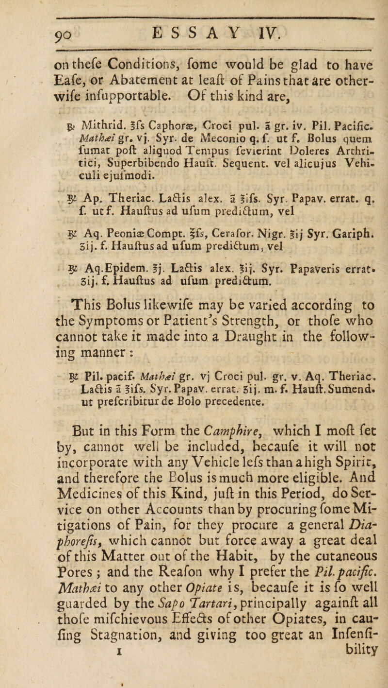 on thefe Conditions, fome would be glad to have Eafe, or Abatement at leaft of Pains that are other- wife infupportable. Of this kind are, 5? Mithrid. §fs Caphorse, Croei pul. a gr. iv. Pil. Pacific. Math<ei gr. vj. Syr.de Meconio q. f. ut f. Bolus quem fumat poft aliquod Tempus fevierint Doleres Arthri- tici, Superbibendo Hault. Sequent, vel alicujus Vehi- culi ejuimodi. $£ Ap. Theriac. La&is alex. a Ilfs. Syr. Papav. errat. q. f. utf. Hauftus ad ufum predi&um, vel ^ Aq. Peoniae Compt. |fs, Cerafor. Nigr. %\) Syr. Gariph. 5ij. f. Hauftus ad ufum predi&um, vel K Aq.Epidem. Ij. Laftis alex. %\\. Syr. Papaveris errat* 3ij. f. Hauftus ad ufum predi&um. This Bolus likewife may be varied according to the Symptoms or Patient's Strength, or thofe who cannot take it made into a Draught in the follow¬ ing manner: Pil. pacif* Mathsei gr. vj Croci pul. gr. v. Aq. Theriac. La&is a lifs. Syr. Papav. errat. 5ij. m. f. Hauft.Sumend. ut prefcribitur de Bolo precedence. But in this Form the Ca?nphire3 which I mod fet by, cannot well be included, becaule it will not incorporate with any Vehicle lefs than ahigh Spirit, and therefore the Bolus is much more eligible. And Medicines of this Kind, jud in this Period, do Ser¬ vice on other Accounts than by procuring fome Mi¬ tigations of Pain, for they procure a general Dia- phorefisy which cannot but force away a great deal of this Matter out of the Habit, by the cutaneous Pores ; and the Reafon why I prefer the Pil pacific. Mathai to any other Opiate is, becaufe it is fo well guarded by the Sapo Tartari, principally againd all thofe mifchievous Effects of other Opiates, in cau- fing Stagnation, and giving too great an Infenfi- i bility