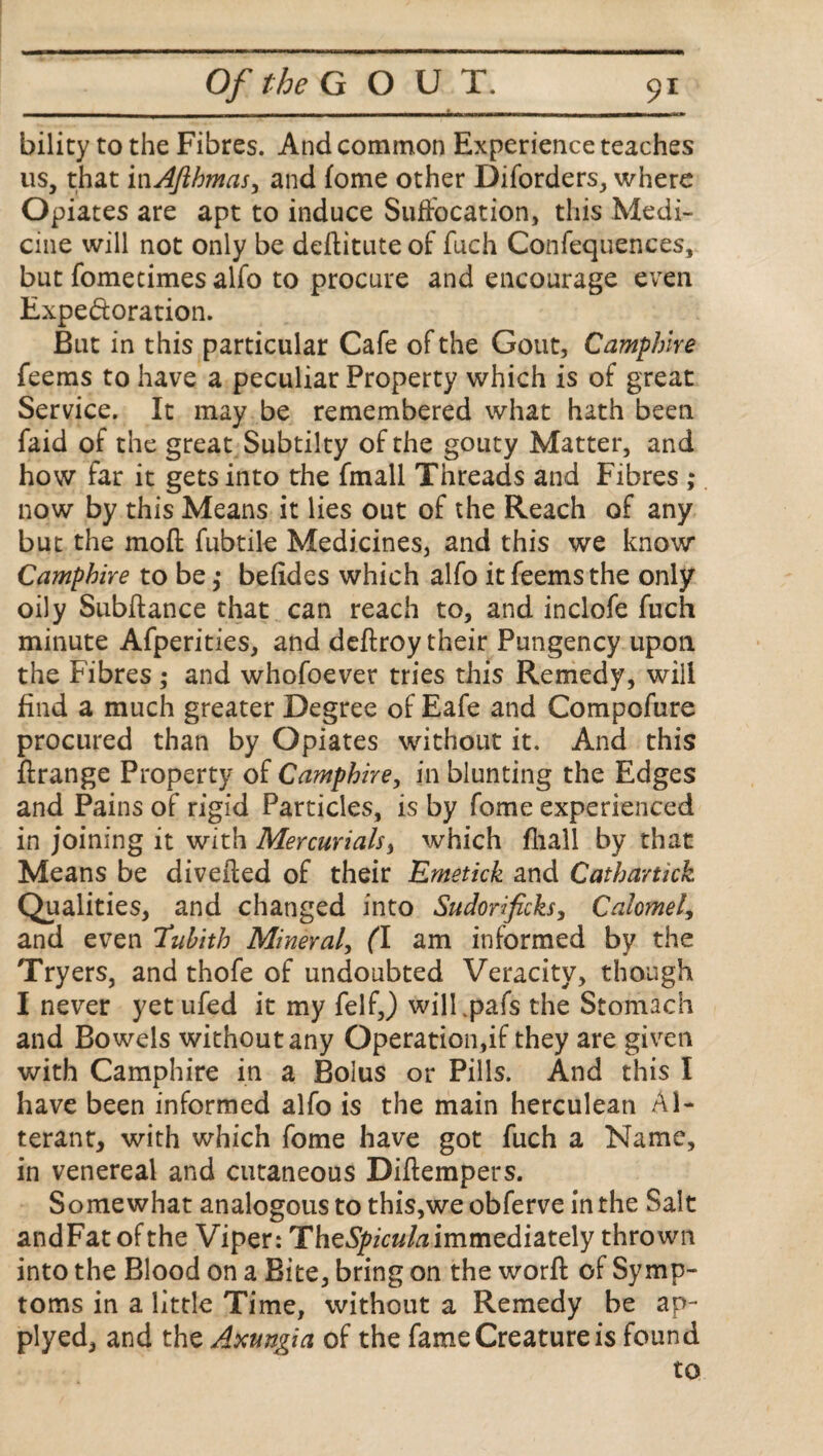 - - --- --- bility to the Fibres. And common Experience teaches us, that inAJlbmas, and fome other Diforders, where Opiates are apt to induce Suffocation, this Medi¬ cine will not only be deftituteof fuch Confequences, but fomecimes alfo to procure and encourage even Expe&oration. But in this particular Cafe of the Gout, Camphire feems to have a peculiar Property which is of great Service. It may be remembered what hath been faid of the great Subtilty of the gouty Matter, and how far it gets into the fmall Threads and Fibres ; now by this Means it lies out of the Reach of any but the moft fubtile Medicines, and this we know Camphire to be,* befides which alfo it feems the only oily Subfiance that can reach to, and inclofe fuch minute Afperities, and deftroy their Pungency upon the Fibres ; and whofoever tries this Remedy, will find a much greater Degree of Eafe and Compofure procured than by Opiates without it. And this ftrange Property of Camphire, in blunting the Edges and Pains of rigid Particles, is by fome experienced in joining it with Mercurials, which fliall by that Means be divefted of their Emetick and Cathartick Qualities, and changed into Sudorificks, Calomel, and even 'Tubith Mineral, (l am informed by the Tryers, and thofe of undoubted Veracity, though I never yet ufed it my felfj wilLpafs the Stomach and Bowels without any Operation,if they are given with Camphire in a Bolus or Pills. And this I have been informed alfo is the main herculean Al¬ terant, with which fome have got fuch a Name, in venereal and cutaneous Diftempers. Somewhat analogous to this,we obferve in the Salt andFat ofthe Viper: TheSpiculaimmediately thrown into the Blood on a Bite, bring on the worft of Symp¬ toms in a little Time, without a Remedy be ap- plyed, and the Axungia of the fame Creature is found to