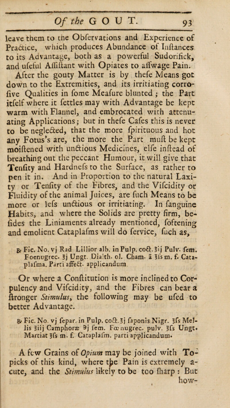 leave them to tne Obfervations and Experience of Practice, which produces Abundance of Inflanccs to its Advantage, both as a powerful Sudorifick, and ufeful Affiftant with Opiates to alTwage Pain. After the gouty Matter is by thefe Means got down to the Extremities, and its irrigating corro- five Qualities in fome Meafure blunted ,• the Part itfelf where it fettles may with Advantage be kept warm with Flannel, and embrocated with attenu¬ ating Applications,- but in thefe Cafes this is never to be negledted, that the more fpirituous and hot any Fotus’s are, the more the Part muft be kept moiftened with un&ious Medicines, elfe inftead of breathing out the peccant Humour, it will give that Tenfity and Hardnefs to the Surface, as rather to pen it in. And in Proportion to the natural Laxi¬ ty or Tenfity of the Fibres, and the Vifcidity or Fluidity of the animal Juices, are fuch Means to be more or lefs undtious or irrigating. In fanguine Habits, and where the Solids are pretty firm, be¬ sides the Liniaments already mentioned, foftening and emolient Cataplafms will do fervice, fuch as, B? Fic. No. vj Rad Lillior alb. in Pulp. co£h fi j Pulv. fem. Foenugrec. fj Ungt. Dialth. ol. Cham, a Ifsm. f. Cata- plafma. Parti affeft. applicandum. Or where a Conflitution is more inclined to Cor¬ pulency and Vifcidity, and the Fibres can bear a ftronger Stimulus, the following may be ufed to better Advantage. Fic. No. vj fepar. in Pulp. co£L faponis Nigr. §fs Mel- iis l\\\ Camphorse 9j fem. Foenugrec. pulv. §fs Ungt. Martiat^fs m. f. Cataplafm. parti applicandum. A few Grains of Opium may be joined with To- picks of this kind, where the Pain is extremely a- cute, and the Stimulus likely to be too fharp : But how-