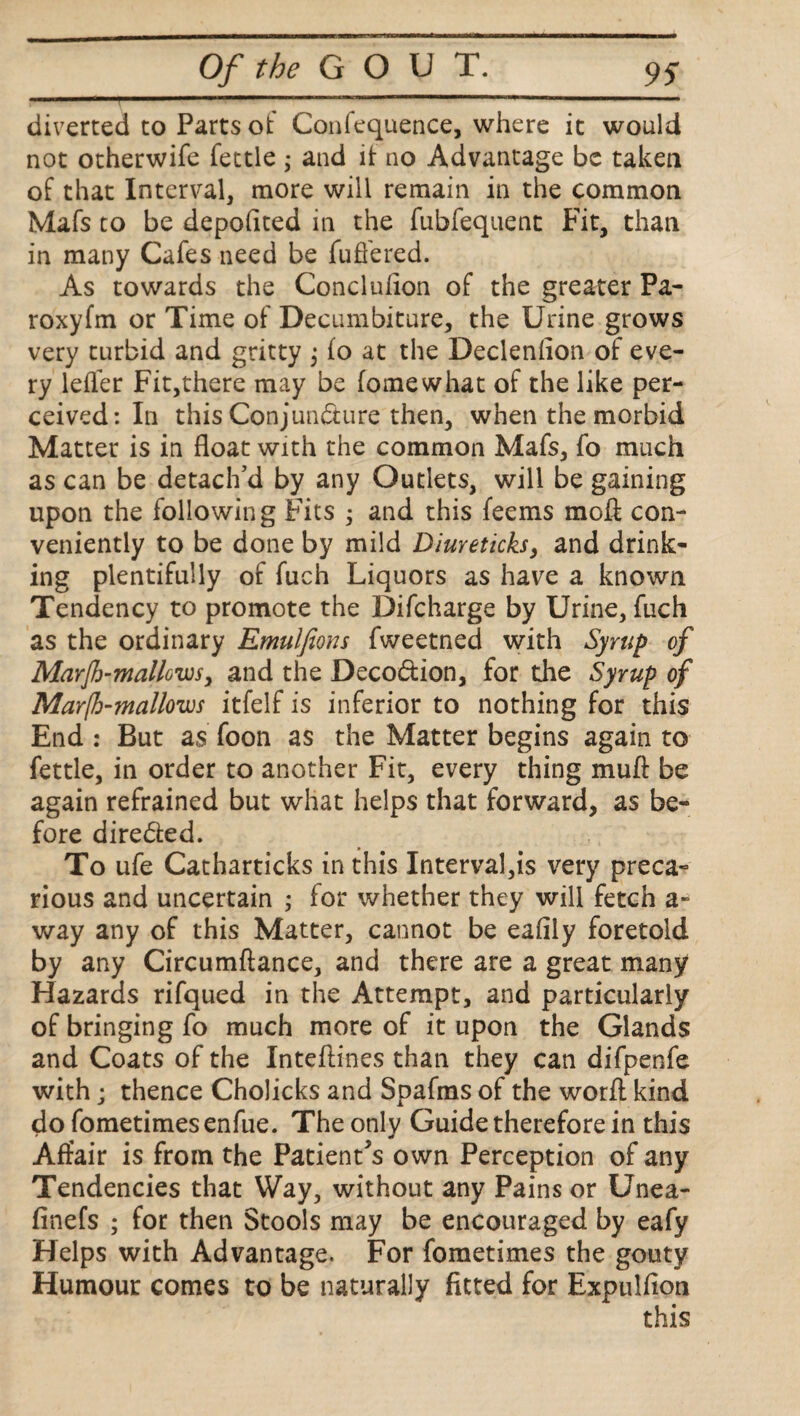 diverted to Parts ot Confequence, where it would not otherwife fettle ; and it no Advantage be taken of that Interval, more will remain in the common Mafs to be depoflted in the fubfequent Fit, than in many Cafes need be differed. As towards the Conclulion of the greater Pa- roxyfm or Time of Decumbiture, the Urine grows very turbid and gritty ; fo at the Declenflon of eve¬ ry leffer Fit,there may be fome what of the like per¬ ceived: In this Conjuncture then, when the morbid Matter is in float with the common Mafs, fo much as can be detach'd by any Outlets, will be gaining upon the following Fits ; and this feems moft con¬ veniently to be done by mild Diureticks, and drink¬ ing plentifully of fuch Liquors as have a known Tendency to promote the Difcharge by Urine, fuch as the ordinary Emulfions fweetned with Syrup of Marf-mallows > and the Deco&ion, for the Syrup of Marfh-mallows itfelf is inferior to nothing for this End : But as foon as the Matter begins again to fettle, in order to another Fit, every thing muft be again refrained but what helps that forward, as be¬ fore dire&ed. To ufe Catharticks in this Interval,is very preca¬ rious and uncertain ; for whether they will fetch a- way any of this Matter, cannot be eafily foretold by any Circumftance, and there are a great many Hazards rifqued in the Attempt, and particularly of bringing fo much more of it upon the Glands and Coats of the Inteflines than they can difpenfe with; thence Cholicks and Spafms of the word kind do fometimes enfue. The only Guide therefore in this Affair is from the Patient's own Perception of any Tendencies that Way, without any Pains or Unea- finefs ; for then Stools may be encouraged by eafy Helps with Advantage. For fometimes the gouty Humour comes to be naturally fitted for Expulfion this