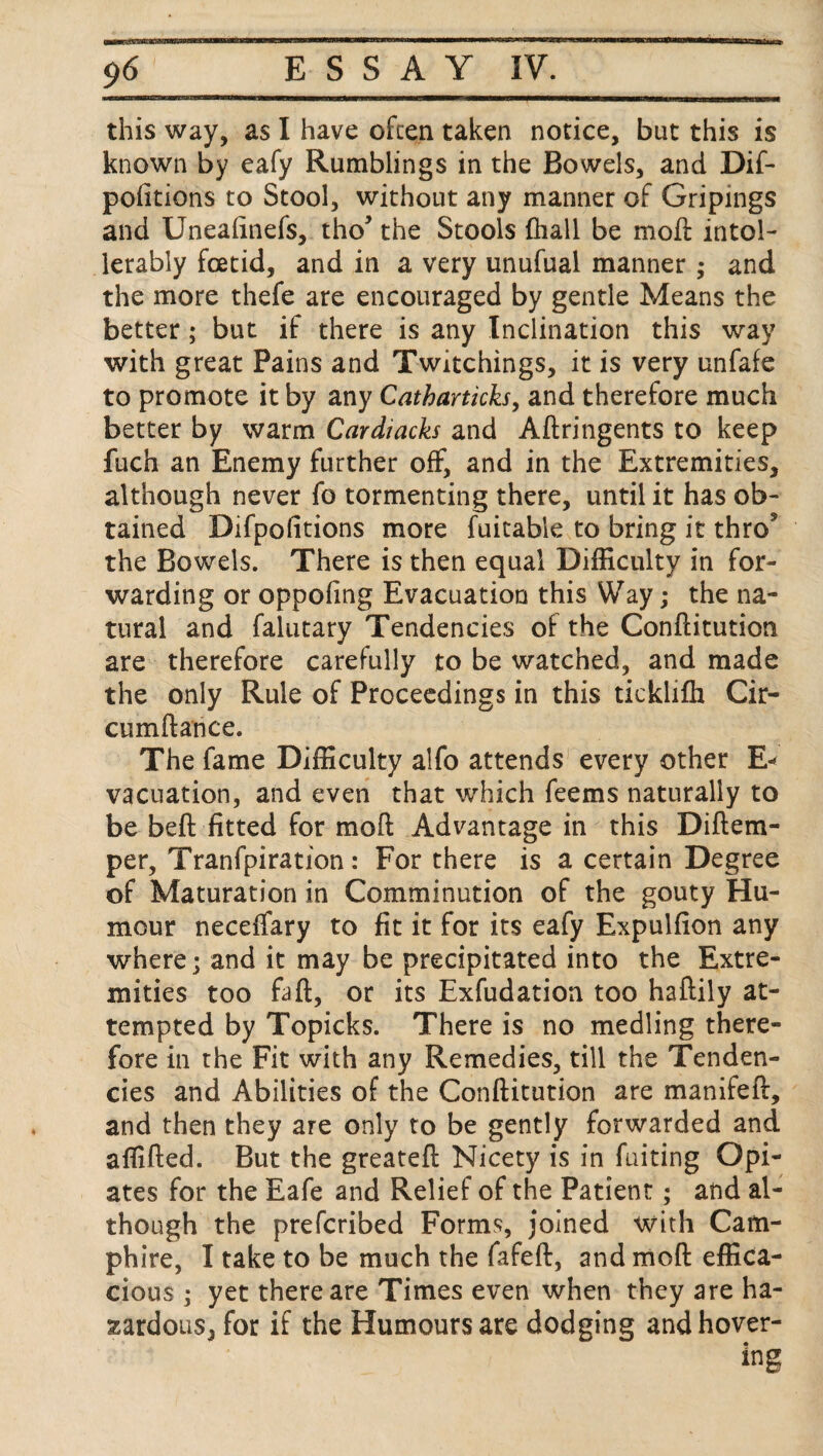 this way, as I have often taken notice, but this is known by eafy Rumblings in the Bowels, and Dif- pofitions to Stool, without any manner of Gripings and Uneafinefs, tho* the Stools (hall be moil intol- lerably foetid, and in a very unufual manner ; and the more thefe are encouraged by gentle Means the better; but if there is any Inclination this way with great Pains and Twitchings, it is very unfafe to promote it by any Catharticks, and therefore much better by warm Cardiacks and Aftringents to keep fuch an Enemy further off, and in the Extremities, although never fo tormenting there, until it has ob¬ tained Difpolitions more fuitable to bring it thro5 the Bowels. There is then equal Difficulty in for¬ warding or oppoling Evacuation this Way; the na¬ tural and falutary Tendencies of the Conftitution are therefore carefully to be watched, and made the only Rule of Proceedings in this tickliffi Cir- cumftance. The fame Difficulty alfo attends every other E* vacuation, and even that which feems naturally to be beft fitted for mod Advantage in this Diflem- per, Tranfpiration: For there is a certain Degree of Maturation in Comminution of the gouty Hu¬ mour neceflfary to fit it for its eafy Expulfion any where; and it may be precipitated into the Extre¬ mities too faft, or its Exfudation too haftily at¬ tempted by Topicks. There is no medling there¬ fore in the Fit with any Remedies, till the Tenden¬ cies and Abilities of the Conftitution are manifeft, and then they are only to be gently forwarded and affifted. But the greateft Nicety is in fuiting Opi¬ ates for the Eafe and Relief of the Patient; and al¬ though the prefcribed Forms, joined with Cam- phire, I take to be much the fafeft, and moft effica¬ cious ; yet there are Times even when they are ha¬ zardous, for if the Humours are dodging and hover-