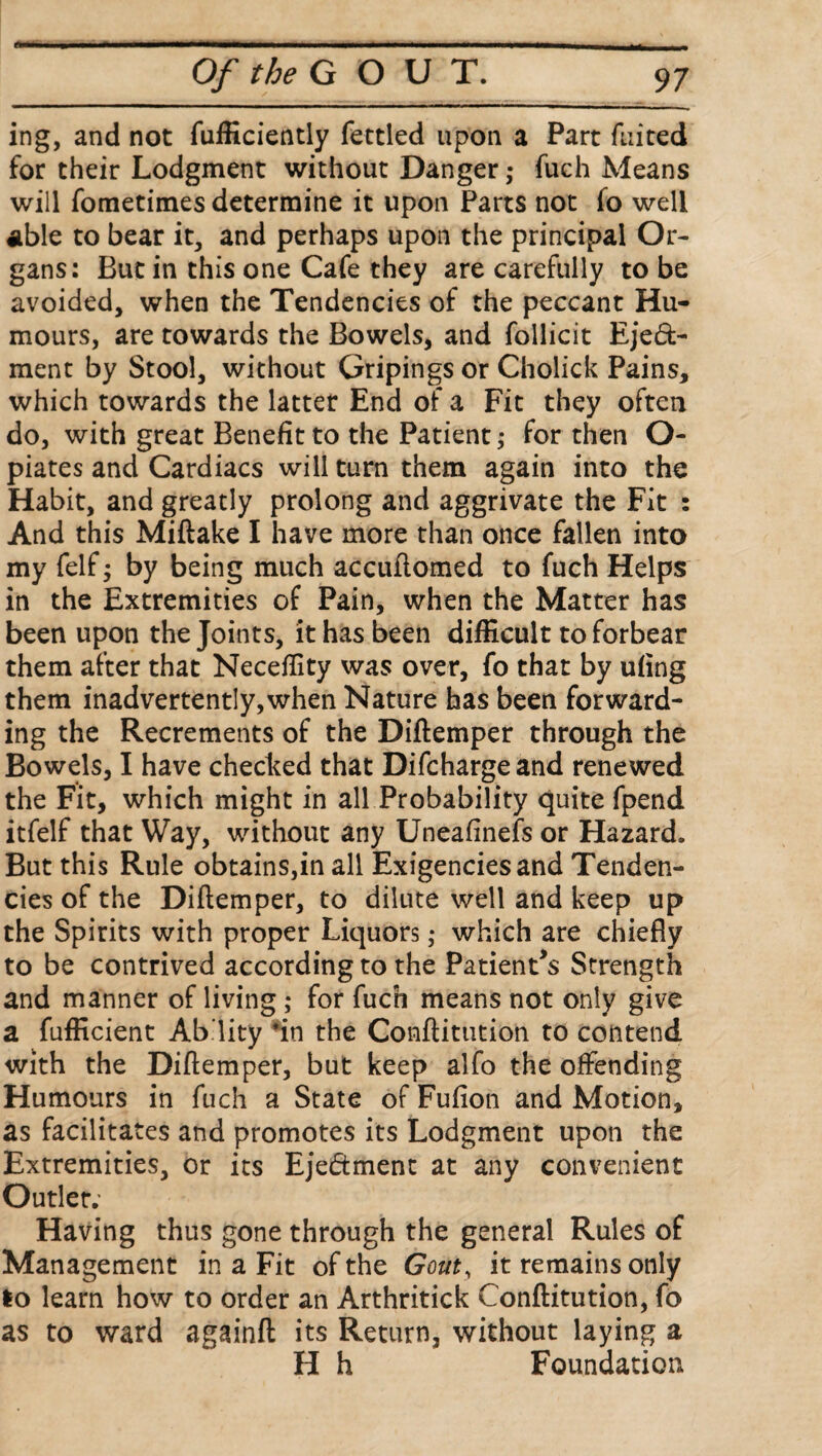 ing, and not fufficiently fettled upon a Part fuited for their Lodgment without Danger; fuch Means will fometimes determine it upon Parts not fo well Able to bear it, and perhaps upon the principal Or¬ gans: But in this one Cafe they are carefully to be avoided, when the Tendencies of the peccant Hu¬ mours, are towards the Bowels, and follicit Eje£fc- ment by Stool, without Gripings or Cholick Pains, which towards the latter End of a Fit they often do, with great Benefit to the Patient; for then O- piates and Cardiacs will turn them again into the Habit, and greatly prolong and aggrivate the Fit : And this Miftake I have more than once fallen into my felf; by being much accufiomed to fuch Helps in the Extremities of Pain, when the Matter has been upon the Joints, it has been difficult to forbear them after that Neceffity was over, fo that by ufing them inadvertently,when Nature has been forward¬ ing the Recrements of the Diftemper through the Bowels, I have checked that Difchargeand renewed the Fit, which might in all Probability quite fpend itfelf that Way, without any Uneafinefs or Hazard. But this Rule obtains,in all Exigenciesand Tenden¬ cies of the Diftemper, to dilute well and keep up the Spirits with proper Liquors; which are chiefly to be contrived according to the Patient’s Strength and manner of living; for fuch means not only give a fufficient Ab’lity fin the Conftitution to contend with the Diftemper, but keep alfo the offending Humours in fuch a State of Fufion and Motion, as facilitates and promotes its Lodgment upon the Extremities, or its Eje&ment at any convenient Outlet. Having thus gone through the general Rules of Management in a Fit of the Gout, it remains only lo learn how to order an Arthritick Conftitution, fo as to ward againft its Return, without laying a H h Foundation