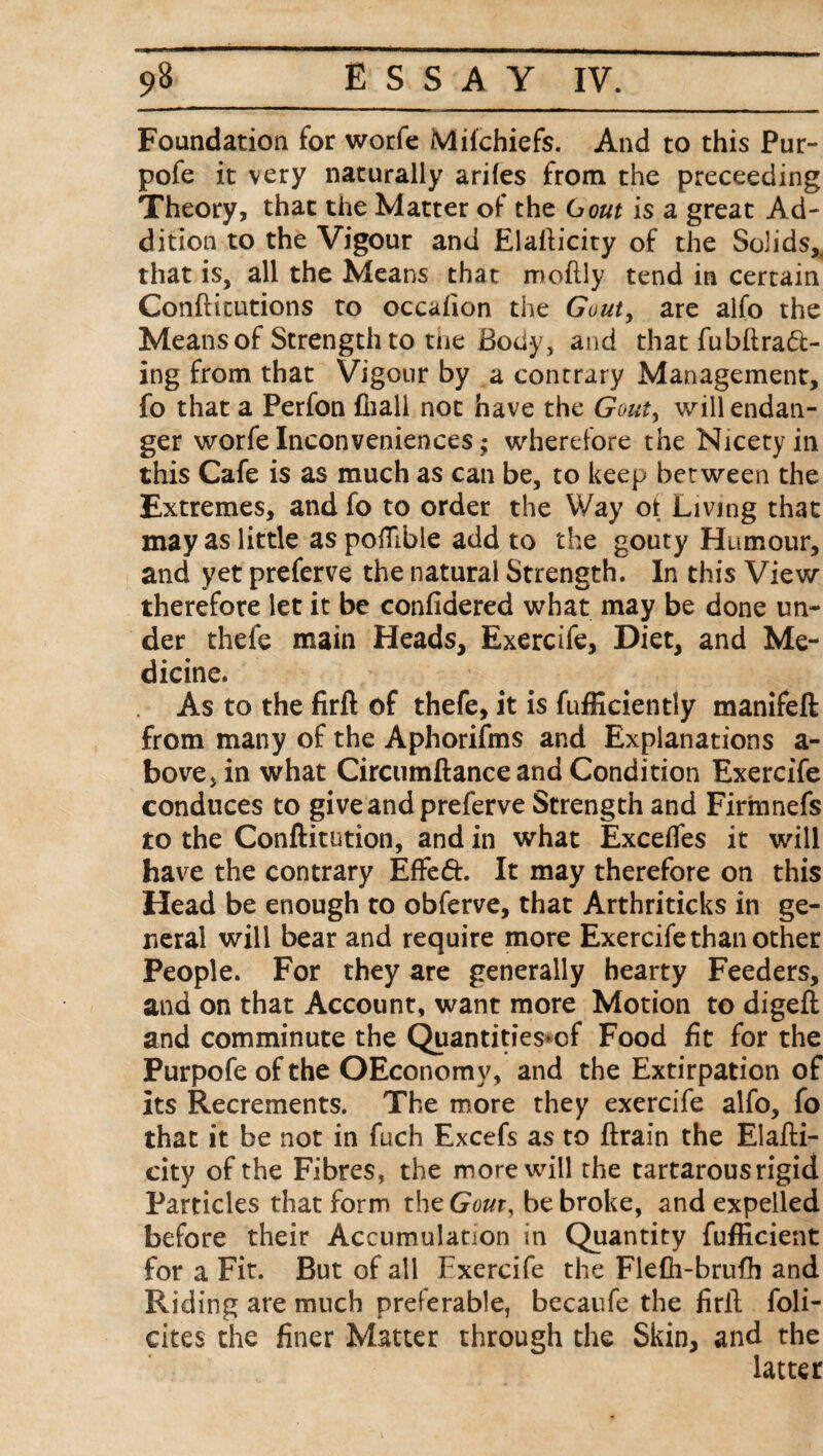 Foundation for worfe Mifchiefs. And to this Pur- pofe it very naturally ariles from the preceeding Theory, that the Matter of the 6out is a great Ad¬ dition to the Vigour and Elallicity of the Solids,, that is, all the Means that moftly tend in certain Confticutions to occafion the Gout, are alfo the Means of Strength to toe Body, and that fubflrad- ing from that Vigour by a contrary Management, fo that a Perfon fliali not have the Gout, will endan¬ ger worfe Inconveniences; wherefore the Nicety in this Cafe is as much as can be, to keep between the Extremes, and fo to order the Way ot Living that may as little as pofllble add to the gouty Humour, and yet preferve the natural Strength. In this View therefore let it be confidered what may be done un¬ der thefe main Heads, Exercife, Diet, and Me¬ dicine. As to the firft of thefe, it is fufficiently manifeft from many of the Aphorifms and Explanations a- bove>in what Circumftance and Condition Exercife conduces to give and preferve Strength and Firmnefs to the Conftitution, and in what Exceffes it will have the contrary Efted. It may therefore on this Head be enough to obferve, that Arthriticks in ge¬ neral will bear and require more Exercife than other People. For they are generally hearty Feeders, and on that Account, want more Motion to digeft and comminute the Quantities*cf Food fit for the Purpofe of the OEconomy, and the Extirpation of its Recrements. The more they exercife alfo, fo that it be not in fuch Excefs as to ftrain the Elafli- city of the Fibres, the more will the tartarous rigid Particles that form the Gout, be broke, and expelled before their Accumulation in Quantity fufficient for a Fit. But of all Exercife the Flefh-brufh and Riding are much preferable, becaufe the firil foli- cites the finer Matter through the Skin, and the latter