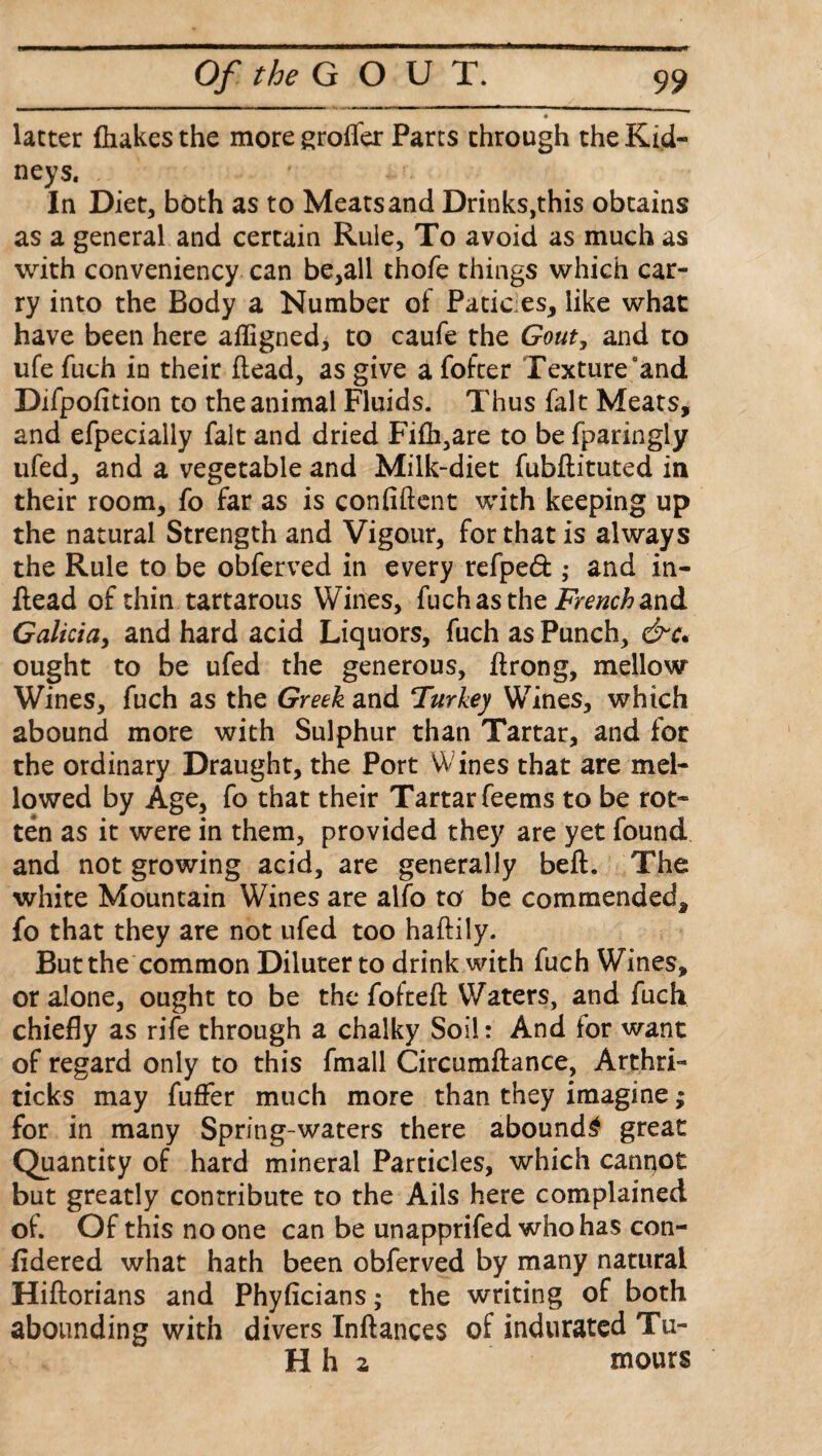 latter {hakes the moregroffer Parts through the Kid¬ neys. In Diet, both as to Meats and Drinks,this obtains as a general and certain Rule, To avoid as much as with convenience can be,all thofe things which car¬ ry into the Body a Number of Patices, like what have been here aligned* to caufe the Gout, and to ufe fuch in their head, as give a fofter Texture “and Difpofition to the animal Fluids. Thus fait Meats, and efpecially fait and dried Fifh,are to be fparingly ufed, and a vegetable and Milk-diet fubdituted in their room, fo far as is confident with keeping up the natural Strength and Vigour, for that is always the Rule to be obferved in every refped ; and in¬ dead of thin tartarous Wines, fuch as the French and Galicia, and hard acid Liquors, fuch as Punch, &c* ought to be ufed the generous, drong, mellow Wines, fuch as the Greek and Turkey Wines, which abound more with Sulphur than Tartar, and for the ordinary Draught, the Port Wines that are mel¬ lowed by Age, fo that their Tartar feems to be rot¬ ten as it were in them, provided they are yet found and not growing acid, are generally bed. The white Mountain Wines are alfo to be commended, fo that they are not ufed too hadily. But the common Diluter to drink with fuch Wines, or alone, ought to be the fofted Waters, and fuch chiefly as rife through a chalky Soil: And for want of regard only to this fmall Circumdance, Arthri- ticks may fuffer much more than they imagine; for in many Spring-waters there abounds great Quantity of hard mineral Particles, which cannot but greatly contribute to the Ails here complained of. Of this no one can be unapprifed who has con- fldered what hath been obferved by many natural Hidorians and Phyficians; the writing of both abounding with divers Indances of indurated Tu- H h 2 mours