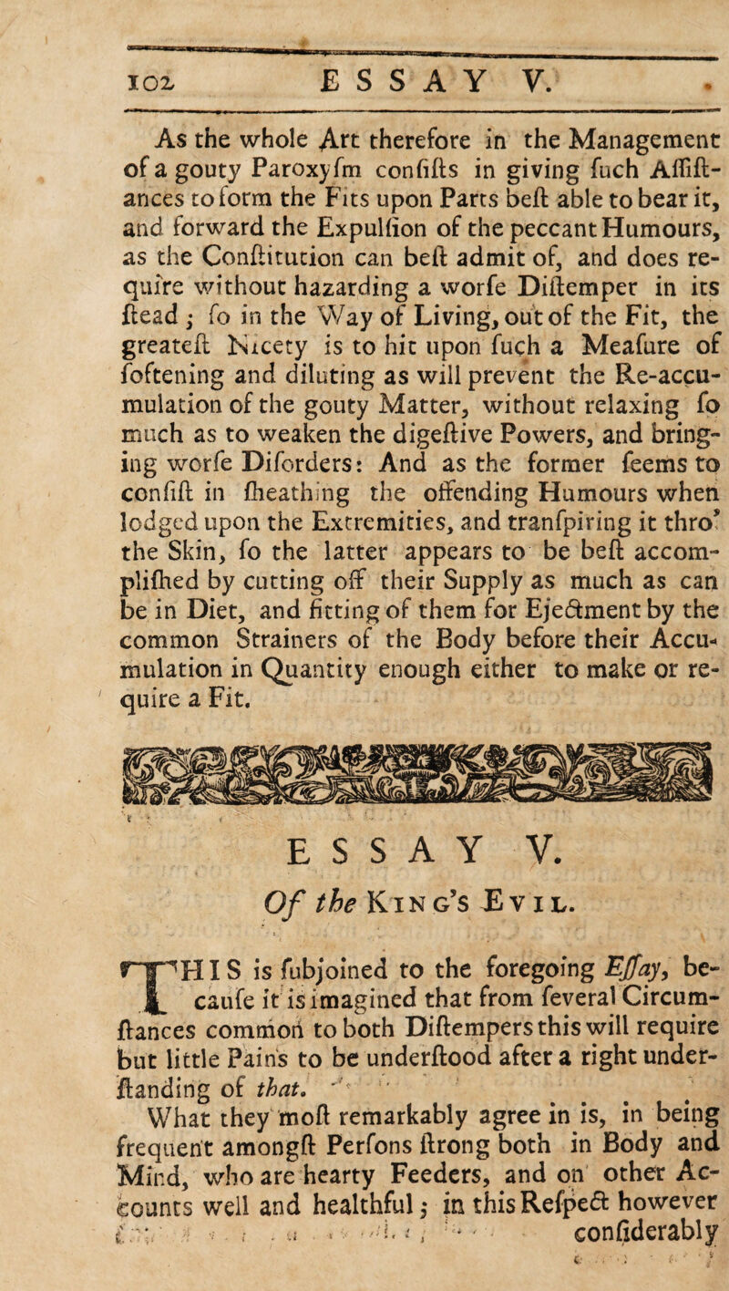 As the whole Art therefore in the Management of a gouty Paroxyfm con fills in giving fuch Affift- ances to form the Fits upon Parts beft able to bear it, and forward the Expulfion of the peccant Humours, as the Conftitution can beft admit of, and does re¬ quire without hazarding a worfe Diftemper in its {lead ; fo in the Way of Living, out of the Fit, the greateft Nicety is to hit upon fuch a Meafure of foftening and diluting as will prevent the Re-accu¬ mulation of the gouty Matter, without relaxing fo much as to weaken the digeftive Powers, and bring¬ ing worfe Diforders: And as the former feems to confift in fheathing the offending Humours when lodged upon the Extremities, and tranfpiring it thro* the Skin, fo the latter appears to be beft accom- plifhed by cutting off their Supply as much as can be in Diet, and fitting of them for Eje&ment by the common Strainers of the Body before their Accu* mulation in Quantity enough either to make or re¬ quire a Fit. ESSAY V. Of the King’s Lvil. THIS is fubjoined to the foregoing E/ay, be- caufe it is imagined that from feveral Circum- ftances common to both Diftempers this will require but little Pains to be underftood after a right under- ftanding of that. What they moft remarkably agree in is, in being frequent amongft Perfons ftrong both in Body and Mind, who are hearty Feeders, and on other Ac¬ counts well and healthful,* in thisRefpeft however * *. , .a . i, 5i* * • confiderably