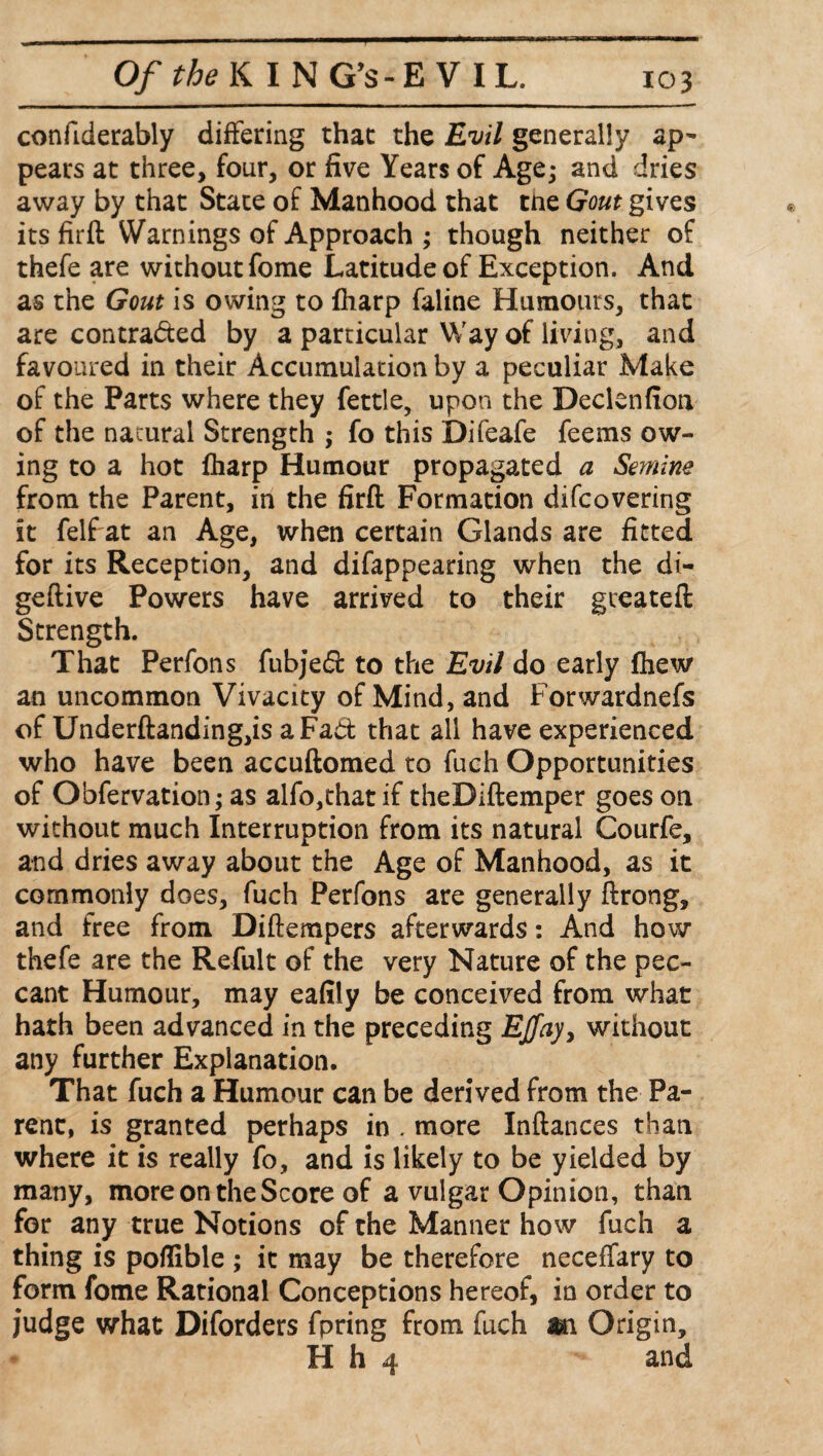 confiderably differing that the Evil generally ap¬ pears at three, four, or five Years of Age; and dries away by that State of Manhood that the Gout gives its firft Warnings of Approach ; though neither of thefe are without fome Latitude of Exception. And as the Gout is owing to Iharp faline Humours, that are contracted by a particular Way of living, and favoured in their Accumulation by a peculiar Make of the Parts where they fettle, upon the Declenfion of the natural Strength ; fo this Difeafe feems ow¬ ing to a hot fharp Humour propagated a Semine from the Parent, in the firft Formation difcovering it felf at an Age, when certain Glands are fitted for its Reception, and difappearing when the di- geftive Powers have arrived to their gceateft Strength. That Perfons fubjed to the Evil do early fhew an uncommon Vivacity of Mind, and Forwardnefs of Underftanding,is a Fad that all have experienced who have been accuftomed to fuch Opportunities of Obfervation; as alfo,that if theDiftemper goes on without much Interruption from its natural Courfe, and dries away about the Age of Manhood, as it commonly does, fuch Perfons are generally ftrong, and free from Diftempers afterwards: And how thefe are the Refult of the very Nature of the pec¬ cant Humour, may eafily be conceived from what hath been advanced in the preceding Ejfay> without any further Explanation. That fuch a Humour can be derived from the Pa¬ rent, is granted perhaps in . more Inftances than where it is really fo, and is likely to be yielded by many, more on the Score of a vulgar Opinion, than for any true Notions of the Manner how fuch a thing is poflible ; it may be therefore neceffary to form fome Rational Conceptions hereof, in order to judge what Diforders fpring from fuch m Origin, H h 4 and