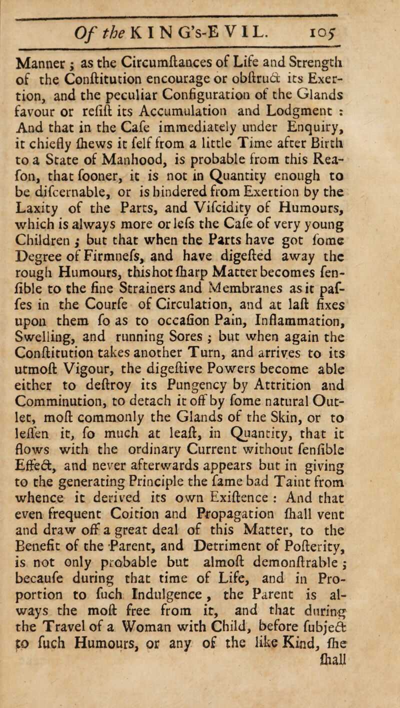 Manner ; as the Circumftances of Life and Strength of the Conftitution encourage or obftrud its Exer¬ tion, and the peculiar Configuration of the Glands favour or refill its Accumulation and Lodgment : And that in the Cafe immediately under Enquiry, it chiefly fhews it felf from a little Time after Birth to a State of Manhood, is probable from this Rea- fon, that fooner, it is not in Quantity enough to be difcernable, or is hindered from Exertion by the Laxity of the Parts, and Vifcidity of Humours, which is always more or lefs the Cafe of very young Children ,• but that when the Parts have got fome Degree of Firmnefs, and have digefted away the rough Humours, thishot fharp Matter becomes fen- fible to the fine Strainers and Membranes as it paf- fes in the Courfe of Circulation, and at laft fixes upon them fo as to occafion Pain, Inflammation, Swelling, and running Sores ; but when again the Conftitution takes another Turn, and arrives to its utmoft Vigour, the digeftive Powers become able either to deftroy its Pungency by Attrition and Comminution, to detach it oft by fome natural Out¬ let, moft commonly the Glands of the Skin, or to leflen it, fo much at leaft, in Quantity, that it flows with the ordinary Current without fenfible Effed, and never afterwards appears but in giving to the generating Principle the fame bad Taint from whence it derived its own Exiftence : And that even frequent Coition and Propagation fhall vent and draw off a great deal of this Matter, to the Benefit of the Parent, and Detriment of Pofterity, is not only probable but almoft demonftrable ; becaufe during that time of Life, and in Pro¬ portion to fuch Indulgence, the Parent is al¬ ways the moft free from it, and that during the Travel of a Woman with Child, before fubjed to fuch Humours, or any of the like Kind, fhe fhall