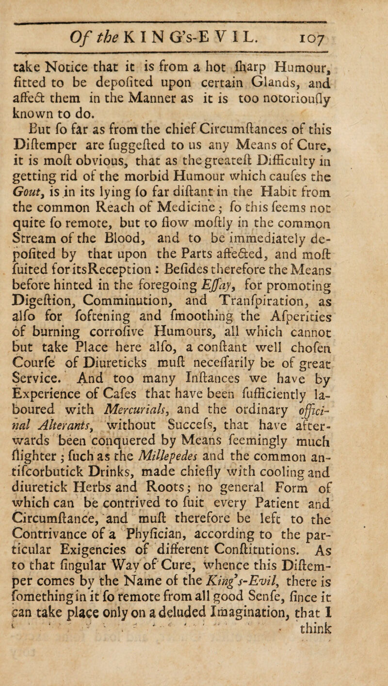 take Notice that it is from a hot (harp Humour, fitted to be deposited upon certain Glands, and affe<5t them in the Manner as it is too notorioufly known to do. But fo far as from the chief Circumftances of this Diftemper are fuggefled to us any Means of Cure, it is mod obvious, that as thegreatefl Difficulty in getting rid of the morbid Humour which caufes the Gout, is in its lying fo far diftant in the Habit from the common Reach of Medicine; fo this feems not quite fo remote, but to flow moftly in the common Stream of the Blood, and to be immediately de¬ pofited by that upon the Parts affe&ed, and moft fuited foritsReception : Befides therefore the Means before hinted in the foregoing Ejfay, for promoting Digeftion, Comminution, and Tranfpiration, as alfo for foftening and fmoothing the Afperities of burning corrofive Humours, all which cannot but take Place here alfo, a conffant well chofen Courfe of Diureticks mufl: neceffarily be of great Service. And too many Inftances we have by Experience of Cafes that have been fufficiently la¬ boured with Mercurials, and the ordinary offici¬ nal Alterants, without Succefs, that have after¬ wards been conquered by Means feemingly much flighter ; fuch as the Millepedes and the common an- tifcorbutick Drinks, made chiefly with cooling and diuretick Herbs and Roots; no general Form of which can be contrived to fuit every Patient and Circumftance, and muft therefore be left to the Contrivance of a Phyfician, according to the par¬ ticular Exigencies of different Conftitutions. As to that flngular Way of Cure, whence this Diftem- per comes by the Name of the Kings-Evil, there is fomethingin it fo remote from all good Senfe, fince it can take place only on a deluded Imagination, that 1 1 ' ‘ ' - 1 \ :  ‘ ‘ ‘ • think