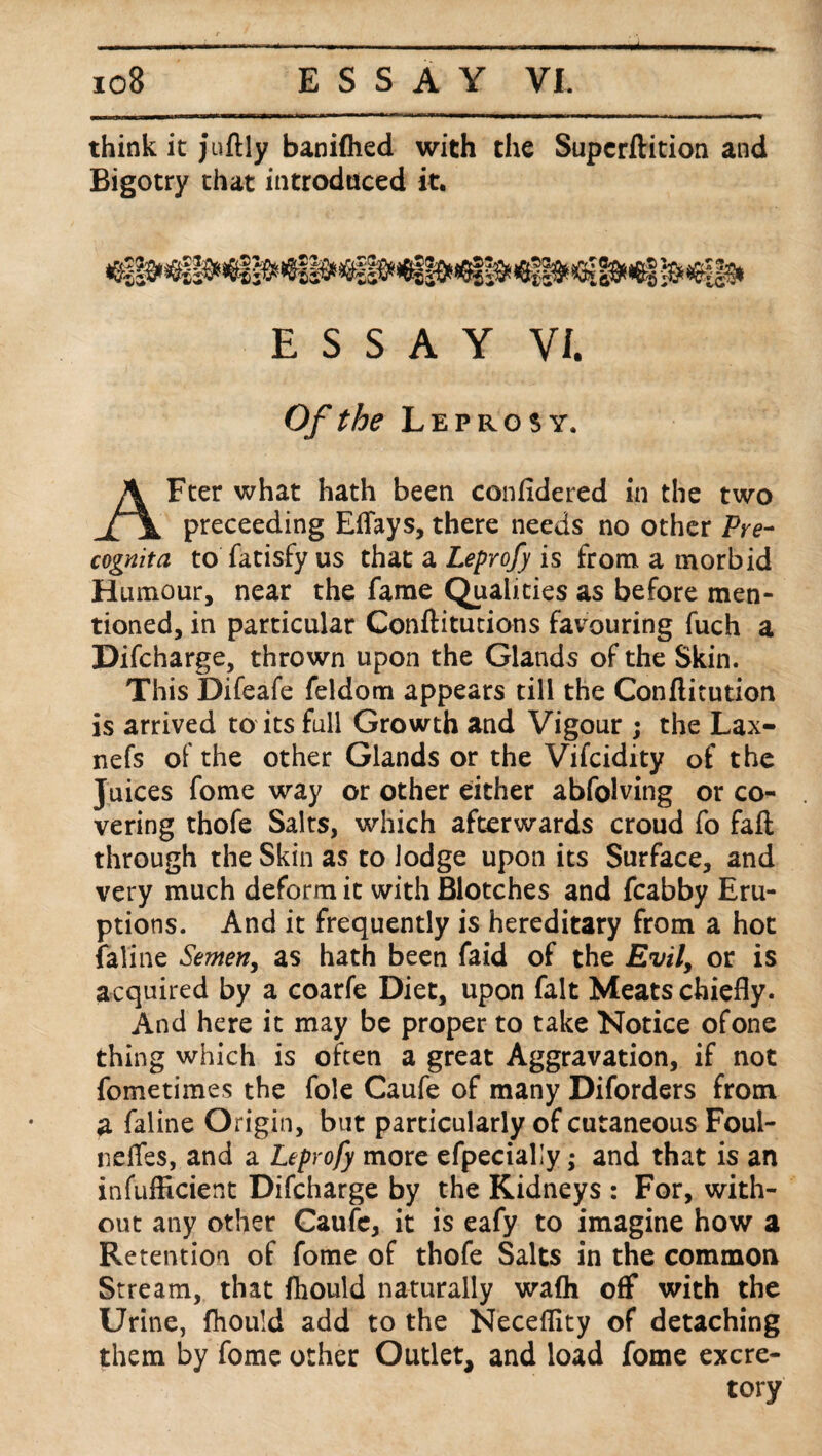 * io8 ESSAY VI. think it juftly baniflied with the Supcrftition and Bigotry that introduced it. ESSAY VI. Of the Leprosy. AFter what hath been conlidered in the two preceeding Effays, there needs no other Pre- cognita to fatisfy us that a Leprofy is from a morbid Humour, near the fame Qualities as before men¬ tioned, in particular Conftitutions favouring fuch a Difcharge, thrown upon the Glands of the Skin. This Difeafe feldom appears till the Conftitution is arrived to its full Growth and Vigour ; the Lax- nefs of the other Glands or the Vifcidity of the Juices fome way or other either abfolving or co¬ vering thofe Salts, which afterwards croud fo fall through the Skin as to lodge upon its Surface, and very much deform it with Blotches and fcabby Eru¬ ptions. And it frequently is hereditary from a hot faline Semen, as hath been faid of the Evil, or is acquired by a coarfe Diet, upon fait Meats chiefly. And here it may be proper to take Notice ofone thing which is often a great Aggravation, if not fometimes the foie Caufe of many Diforders from a faline Origin, but particularly of cutaneous Foul- neffes, and a Leprofy more efpecially ,* and that is an inefficient Difcharge by the Kidneys : For, with¬ out any other Caufe, it is eafy to imagine how a Retention of fome of thofe Salts in the common Stream, that fhould naturally wafli off with the Urine, fhould add to the Neceffity of detaching them by fome other Outlet, and load fome excre¬ tory