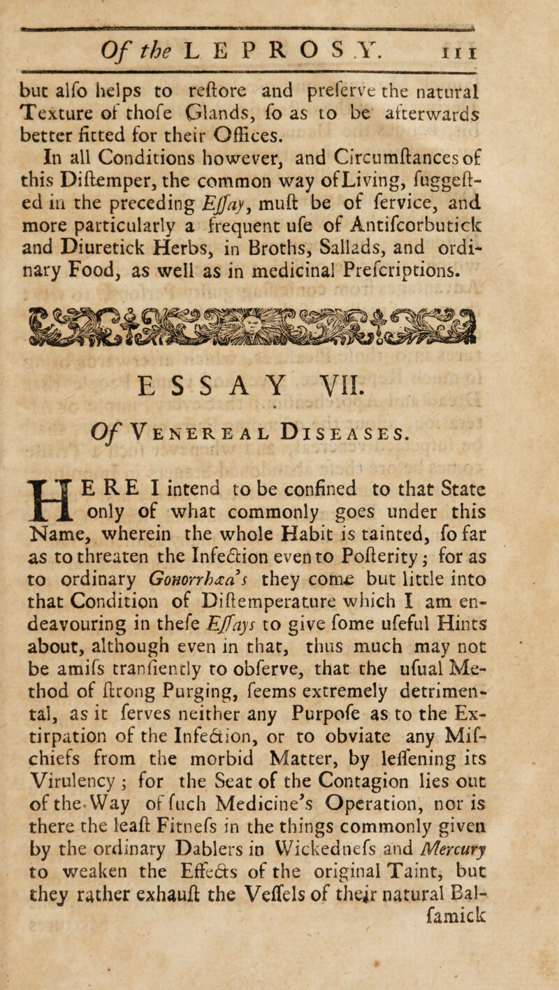 but alfo helps to reftore and preferve the natural Texture ol thofe Glands, fo as to be afterwards better fitted for their Offices. In all Conditions however, and Circumftancesof this Diflemper, the common way of Living, fuggeft- ed in the preceding Ejfay, muft be of fervice, and more particularly a frequent ufe of Antifcorbutick and Diuretick Herbs, in Broths, Sallads, and ordi* nary Food, as well as in medicinal Prefcriptions. ESSAY VII. Of Venereal Diseases. HE R E I intend to be confined to that State only of what commonly goes under this Name, wherein the whole Habit is tainted, fo far as to threaten the Infe&ion even to Pofterity; for as to ordinary Gonorrhea s they com£ but little into that Condition of Diflemperature which I am en¬ deavouring in thefe Effays to give fome ufeful Hints about, although even in that, thus much may not be amifs tranfiently to obferve, that the ufual Me¬ thod of flrong Purging, feems extremely detrimen¬ tal, as it ferves neither any Purpofe as to the Ex¬ tirpation of the Infe&ion, or to obviate any Mif- chiefs from the morbid Matter, by leflening its Virulency ; for the Seat of the Contagion lies out ofthe-Way of fuch Medicine’s Operation, nor is there the lead Fitnefs in the things commonly given by the ordinary Dablers in Wickednefs and Mercury to weaken the Effects of the original Taint, but they rather exhauft the Veffels of their natural Bal- famick