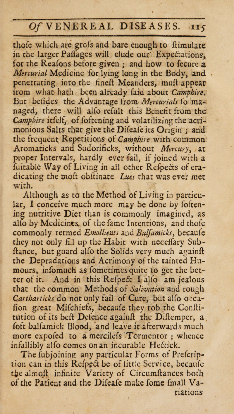 thofe which are grofs and bare enough to ftimulate in the larger Paflages will dude our' Expectations, for the Reafons before given ; and how to fecure a Mercurial Medicine for lying long in the Body, and . penetrating into the fineft Meanders, muft appear from what hath been already faid about Camp hire. But befides the Advantage from Mercurials fo ma¬ naged, there will alfo refult this Benefit from the Camphire itfelf, of foftening and volatilizing the acri¬ monious Salts that give the Difeafe its Origin ; and the frequent Repetitions of Camphire with common Aromaticks and Sudorificks, without Mercury, at proper Intervals, hardly ever fail, if joined with a Suitable Way of Living in all other Refpe&s of era¬ dicating the mofl obfiinate Lues that was ever met with. Although as to the Method of Living in particu¬ lar, I conceive much more may be done by foften¬ ing nutritive Diet than is commonly imagined, as alfo by Medicines, of the fame Intentions, and thofe commonly termed Emollients and Balfamicksy becaufe they not only fill up the Habit with neceffary Sub- ftance, but guard alfo the Solids very much againft the Depradations and Acrimony of the tainted Hu¬ mours, infomuch as fometimes quite to get the bet¬ ter of it. And in this RefpeCc I alfo am jealous that the common Methods of Salivation and rough Cartharticks do not only fail of Cure, but alfo occa- fion great Mifchiefs, becaufe they rob the Confti- tution of its bed: Defence againfl the Diftemper, a. foft balfamick Blood, and leave it afterwards much more expofed to a mercilefs Tormentor ,• whence infallibly alfo comes on an incurable HeCtick. The fubjoining any particular Forms of Prefcrip- tion can in this Refpedf be of littie Service, becaufe tfae almofl infinite Variety of Circumftances both of the Patient and the Difeafe make fome fmall Va¬ riations