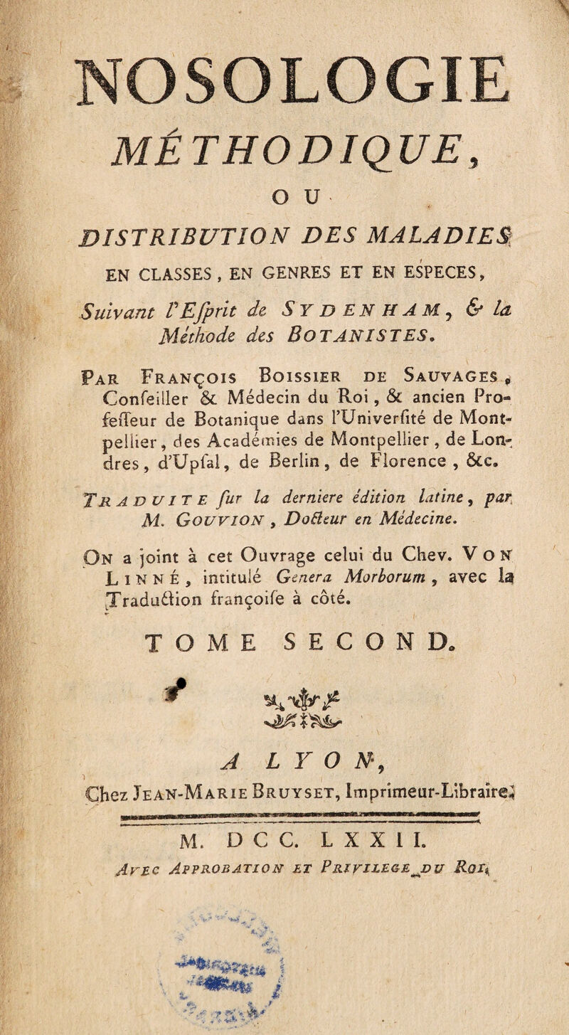 \ NOSOLOGIE MÉTHODIQUE, OU DISTRIBUTION DES MALADIES EN CLASSES , EN GENRES ET EN ESPECES, Suivant PEfprit de SYDENHAM, & la Méthode des BOTANISTES, Par François Boissier de Sauvages e Confeiller & Médecin du Roi, & ancien Pro- feileur de Botanique dans l’Univerfité de Mont¬ pellier , des Académies de Montpellier, de Lon¬ dres, d’Upfal, de Berlin, de Florence , &c. Tr a D u l T E fur la derniere édition latine, par, M. Gouvion , DoEleur en Médecine. On a joint à cet Ouvrage celui du Chev. Von Linné, intitulé Genera Morborum , avec la Xraduétion françoile à côté. - i TOME SECOND. A LYON-, Chez Jean-Marie Bruyset, Imprimeur-Libraire; M. D C C. L X X I I. tfe e ./ ■’V ■ V T * V .