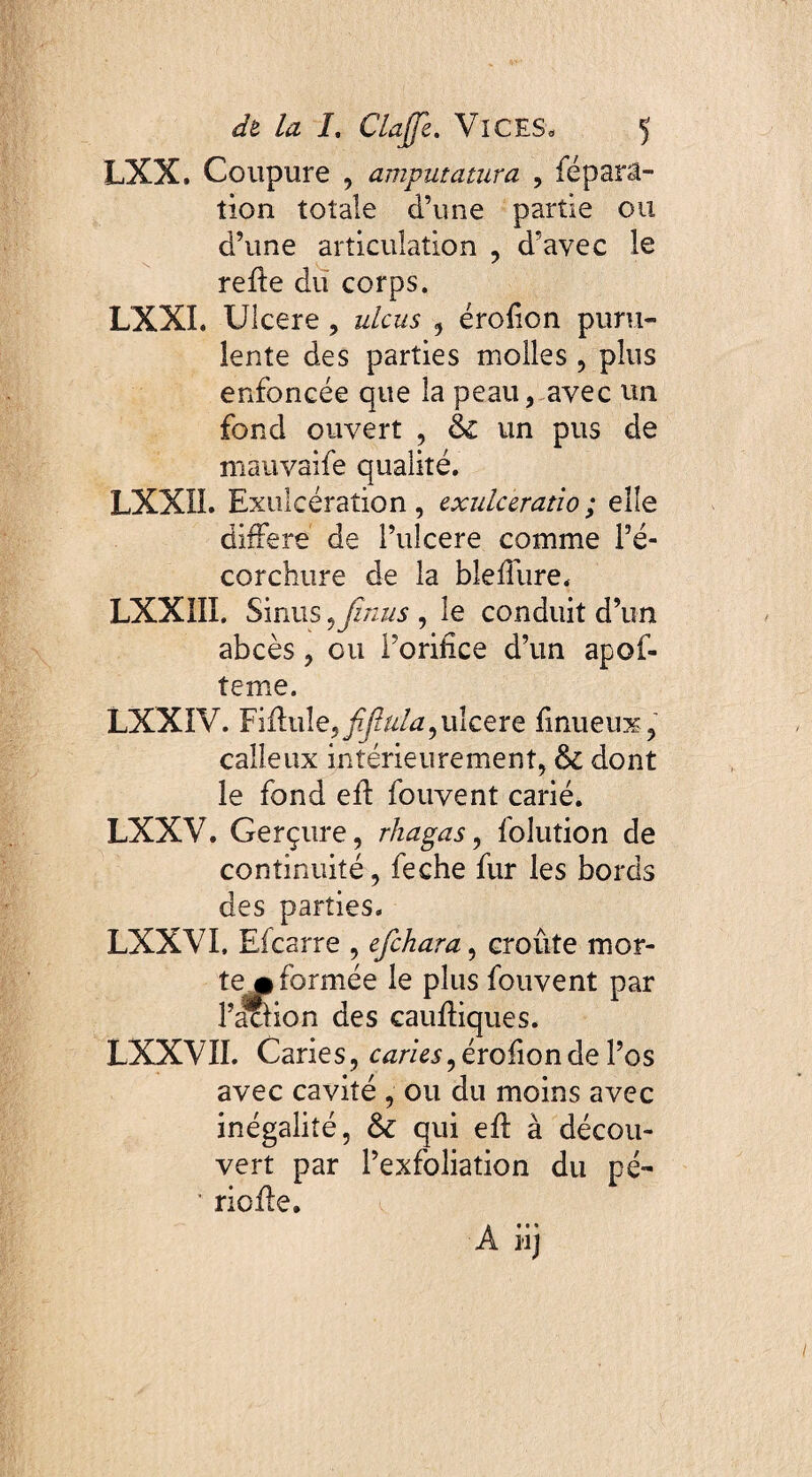 LXX. Coupure , amputatura , féparâ- tion totale d’une partie ou d’une articulation , d’avec le refie du corps. LXXI. Ulcere, ulcus , érofion puru¬ lente des parties molles , plus enfoncée que la peau, avec un fond ouvert , & un pus de mauvaife qualité. LXXÏI. Exulcération, exulceratio; elle différé de Pulcere comme l’é¬ corchure de la blefiure. LXX1II. Sinus 5 jznus , le conduit d’un abcès, ou Porifîce d’un apof- teme. LXXIV. Yiûx\\e,fifîula, uîcere finueux, calleux intérieurement, & dont le fond efl fouvent carié. LXXV. Gerçure, rhagas, folution de continuité, feche fur les bords des parties. LXXVI, Eicarre , efehara, croûte mor¬ te # formée le plus fouvent par l’aclion des caufliques. LXXVII. Caries, caries, érofion de l’os avec cavité , ou du moins avec inégalité, tk qui efl à décou¬ vert par l’exfoliation du pé- • riofle. A iij