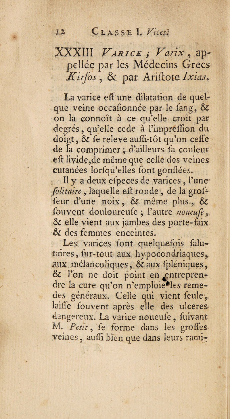 XXXIII Varice 5 Varix , ap* peliée par les Médecins Grecs Kirfos r & par Ariftote Ixias. La varice eü une dilatation de queL que veine oceafionnée par le fang, & on la connaît à ce qu’elle croit par degrés, qu’elle cede à l’impreffion du doigt y 3c fe releve auffi-tôt qu’on ceffe de la comprimer ; d’ailleurs fa couleur éil livide,de même que celle des veines cutanées lorfqu’elles font gonflées. Il y a deux efpeces de varices , l’une folitaire , laquelle eil ronde, de la groG leur d’une noix, 3c même plus , 3c fouvent douloureufe ; l’autre noueufe T 3c elle vient aux jambes des porte-faix 3c des femmes enceintes. Les varices font quelquefois faîu- taires, fur-tout aux hypocondriaques, aux mélancoliques, 3c aux fpléniques, 3c Ton ne doit point en ^ntrepren?» dre la cure qu’on n’empioie*les reme- des généraux. Celle qui vient feule, laiile fouvent après elle des ulceres dangereux. La varice noueufe , fuivant M. Petit, fe forme dans les greffes veines ? auili bien que dans leurs rami-