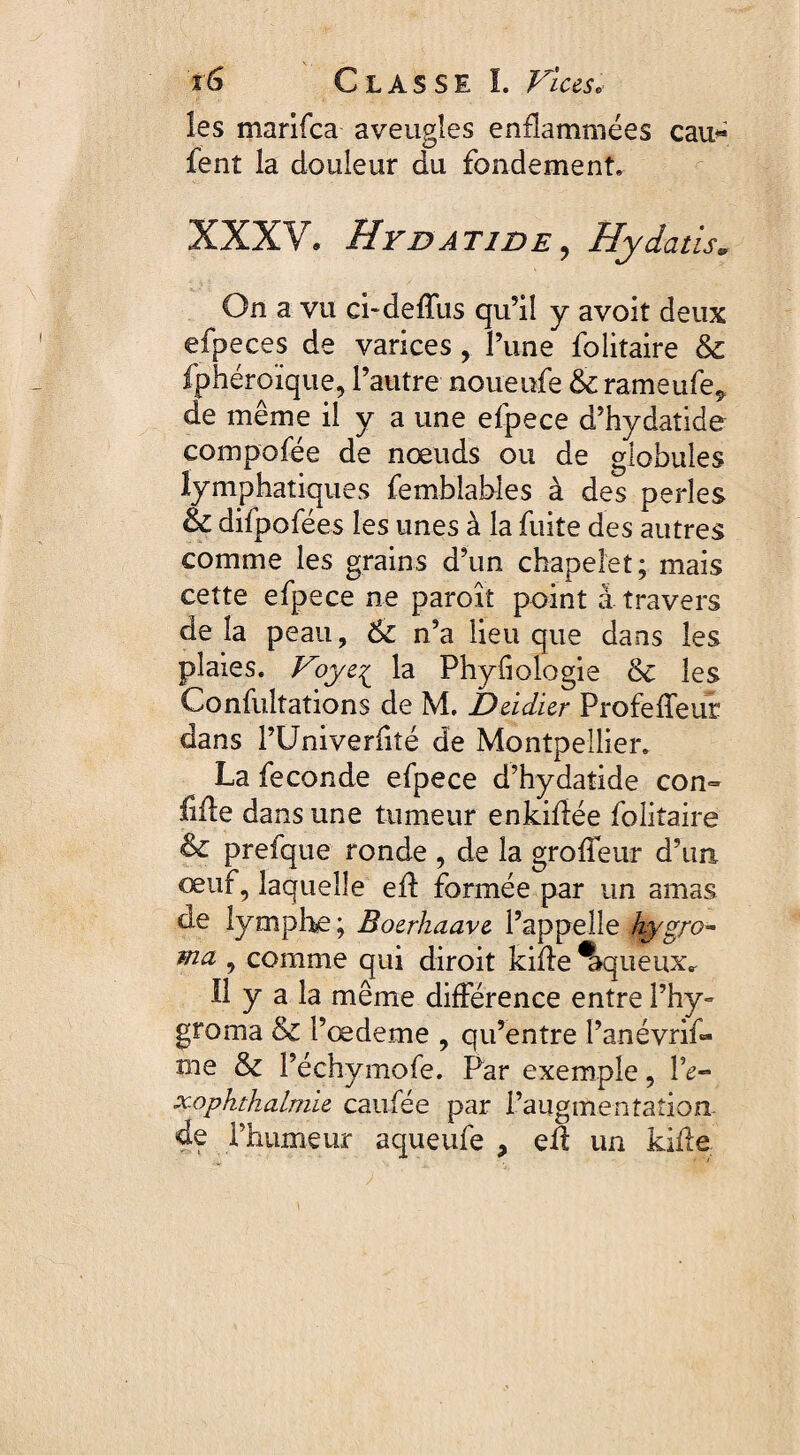 les marifca aveugles enflammées eau* fent la douleur du fondement, XXXV. HydaTIDE , Hydatis* On a vu ci-deffus qu’il y avoit deux efpeces de varices, l’une folitaire & fphéroïque, l’autre noueufe & rameufe* de même il y a une efpece d’hydatide compofée de nœuds ou de globules lymphatiques femblables à des perles & difpofées les unes à la fuite des autres comme les grains d’un chapelet; mais cette efpece ne paroîî point à travers de la peau, & n’a lieu que dans les plaies. Voye£ la Phyfiologie 6c les Confultations de M. Dédier Profeffeur dans l’Univerfité de Montpellier. La fécondé efpece d’hydatide con¬ fiée dans une tumeur enkiflée folitaire & prefque ronde , de la groffeur d’un œuf, laquelle efl formée par un amas de lymphe; Boerhaave l’appelle hygro- ma , comme qui diroit kifle Aqueux, Il y a la même différence entre l’hy- groma & l’œdeme , qu’entre l’anévrif- rne & l’échymofe. Par exemple, l’e- xophthalmie eau fée par i’augmentation de l’humeur aqueufe , eil un kifle