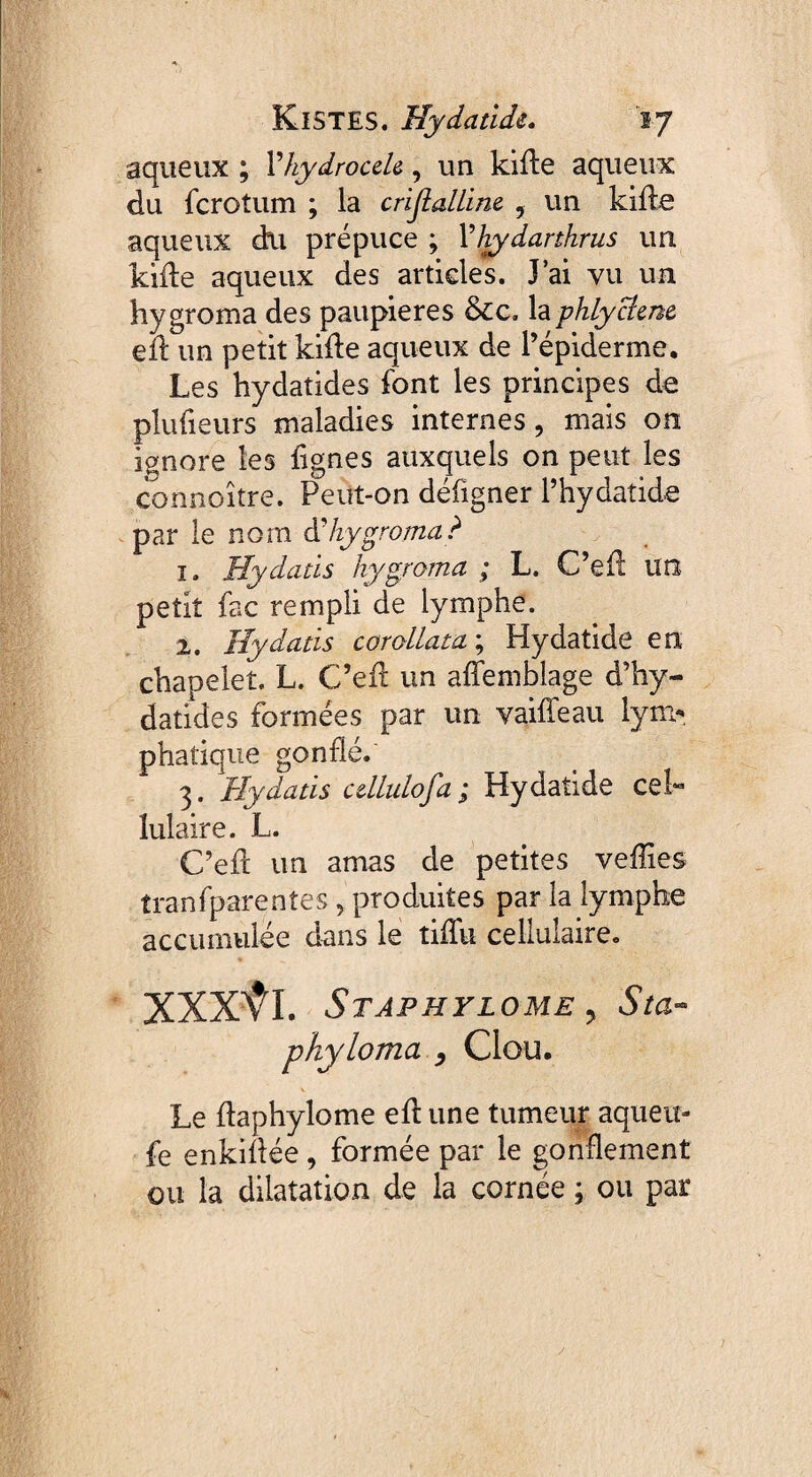 aqueux ; Y hydrocele, un kide aqueux du fcroîum ; la cristalline. , un kide aqueux du prépuce ; Yhydarthrus un kide aqueux des articles. J’ai vu un hygroma des paupières &cc, la phlycîene eu un petit kide aqueux de l’épiderme. Les hydatides font les principes de plulieurs maladies internes, mais on ignore les lignes auxquels on peut les connoître. Peut-on défigner l’hydatide par le nom d’hygroma? î. Hydatis hygroma ; L. C’ed un petit fac rempli de lymphe. 2. Hy datis corollata ; Hydatide en chapelet. L. C’ed un affemblage d’hy- datides formées par un vaille au lym¬ phatique gonflé. 3. Hy datis cdlulofa ; Hydatide ceh lulaire. L. C’ed un amas de petites veffies tranfparentes, produites par la lymphe accumulée dans le tifîu cellulaire. XXXŸI. Staphylome y Sta- phyloma , Clou. Le ftaphylome ed une tumeur aqueir- fe enkidée, formée par le gonflement ou la dilatation de la cornée ; ou par