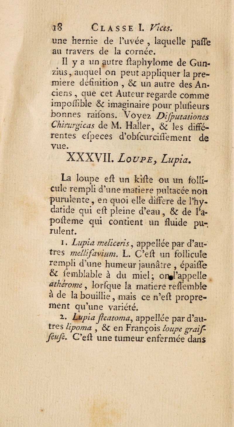 une hernie de Puvée , laquelle paffe au travers de la cornée. Il y a un autre ffaphylome de Gun- zius, auquel on peut appliquer la pre¬ mière définition , &c un autre des An¬ ciens que cet Auteur regarde comme impollible & imaginaire pour plüfiêurs Donnes raifons. Voyez Difputationes Chirurgicas de M. Haller, & les diffé¬ rentes efpeces d’obfeurciffement de vue. XXXVII. Loupe y Lupia. La loupe eff un kiffe ou un folli¬ cule rempli d’une matière puîtacée noil purulente, en quoi elle différé de l’hy- datide qui eft pleine d’eau, & de Pa- poffeme qui contient un fluide pu¬ rulent. 1. Lupia mdiceris, appeîlée par d’au¬ tres mellif'avium. L. C’eff un follicule rempli d une humeur jaunâtre , épaiffe & femblable à du miel; or^l’appelle atherome , lorfque la rnatiere reffembîe a de la bouillie, mais ce n’eff propre¬ ment qu’une variété. 2. Lupia Jleatoma, appeîlée par d’au¬ tres lipoma , & en François loupe graif- fèufi, C’efl une tumeur enfermée dans