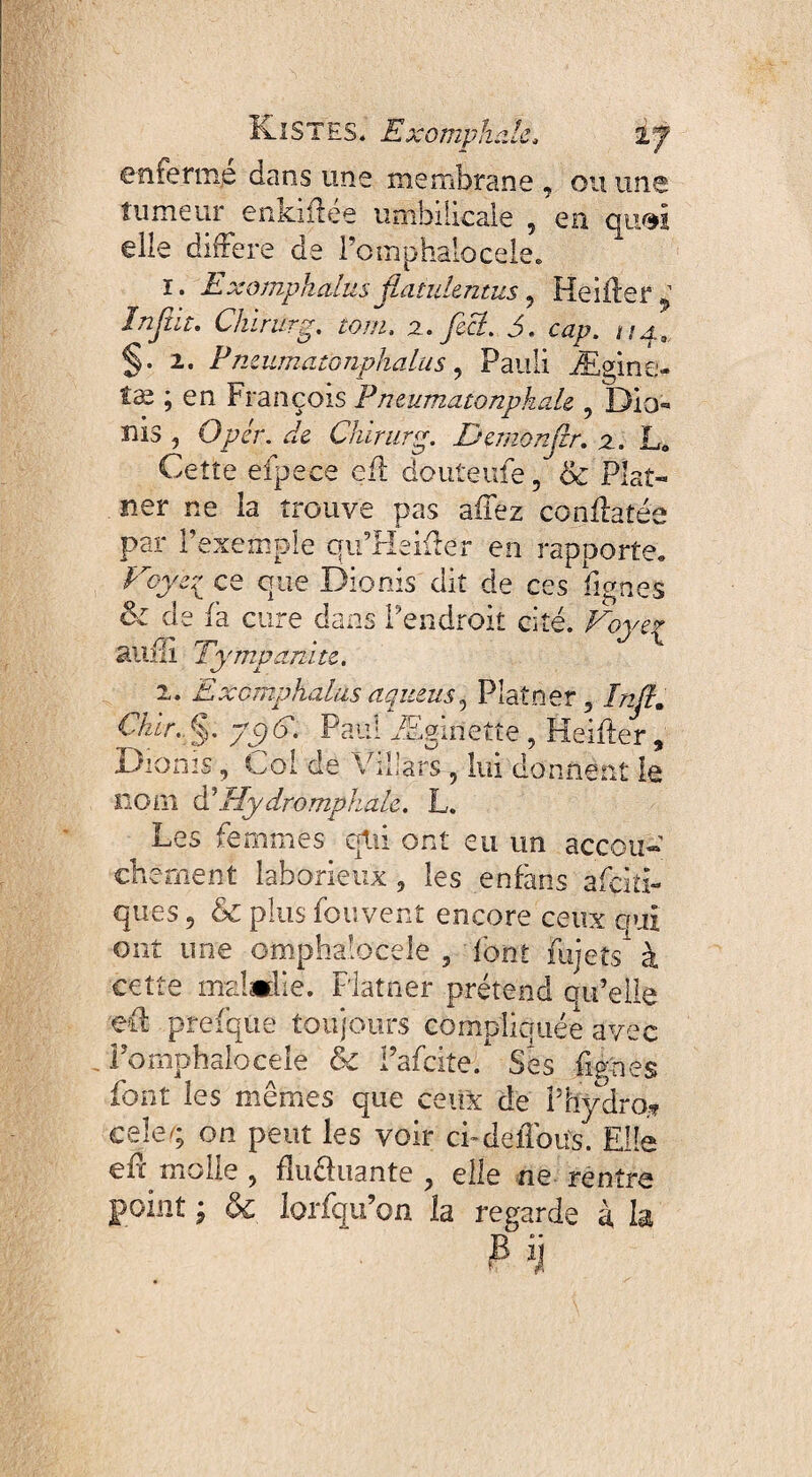 Kl ST ES. Exomphale, VJ eniermp dans uns membrane , ou une fumeur enkiilee umbilicale 5 en qu/$I elle différé de 1 ’omphalocqle. i. Exomphalus flatukntus 5 Heiftef 2 Injîit. Chirurg. tom. u.yhff 5. cap. ua3, §.i. Pnmmatonphalus, Pauli Ægine- tæ ; en François Pnmmatonpkale 9 Dio¬ nis , O per. de Chirurg. Demonjlr. z. JL Cette efpece cil douteufe, 8c Pîat- ner ne la trouve pas aifez confiâtes par l’exemple qu’Heiffer en rapporte,, Eojer ce que Dionis dit de ces figues &z de fa cure dans l’endroit cité. Foye^ anili Tympanite. i. Exomphalus aquemy Plâtrier 5 Inft. Chhr..$. yt9ôf Paul Æginette , Heiiler » Dionis, Coi de Vïllars , lui donnent le nom d’Hydromphale. L. i Les femmes qtii ont eu un accou¬ chement laborieux 5 les enfaris àfçiti- ques 5 & plus fou vent encore ceux qui ont une omphalocèle , forit fujets1 à cette maladie. Flatner prétend qu’elle eû prefque toujours compliquée avec Pomphalocele 8c i’afcite/ Ses lignes font les mêmes que ceux de Phÿdro.? cele/; on peut les voir ci-deffous. Elle eff molle 9 iîuéluante 9 elle ne rentre point ; & lorfqu’on la regarde à la P H