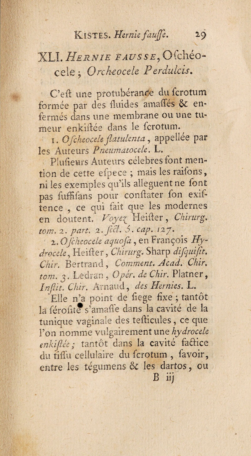 - v XLI. Hernie fausse, Ofchéo- celé j Orckeocele Perdulcis. C’efl une protubérance du ferotum formée par des fluides amaffés & en¬ fermés dans une membrane ou une tu¬ meur enkïflée dans le ferotum. ^ 1. Ofcluocele jlatulenta, appeliée par les Auteurs P neumatocele. L. Plufieurs Auteurs célébrés font men¬ tion de cette efpece ; mais les raiforts, ni les exemples qu’ils allèguent ne font pas fufïïfans pour conflarer fon exifl tence , ce qui fait que les modernes en doutent. Voyez Heifler, Chirurg. tom» 2. /wr. 2.fecl. b. /27. 2. Ofckeocek aquofa, en François Ify- drocele, Heifler, Chirurg. Sharp difquifa, Chir. Bertrand, Comment. AiW. Chir. 3. Ledran, Opér. de Chir. Platner, 7/z^ir. Chir. Arnaud, des Hernies. L. Elle n’a point de fiege fixe ; tantôt la féroflîe s’amafle dans la cavité de la tunique vaginale des te Aïeules, ce que Pon nomme vulgairement une hydrocele enkiflêè ; tantôt dans la cavité faûice du tiffu cellulaire du ferotum , fa voir, entre les îégumens ôc les dartos, ou