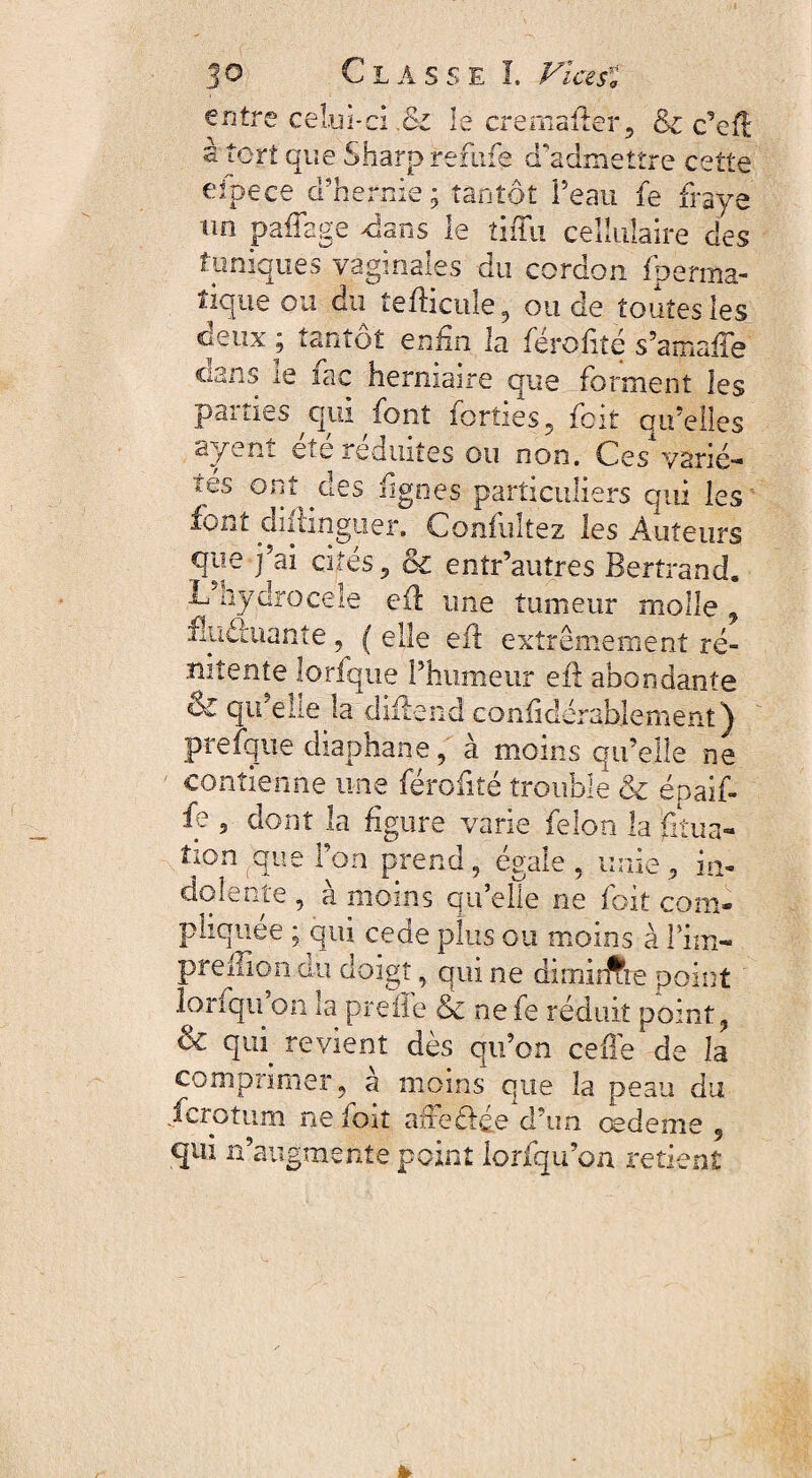 entre celui-ci .& 1s cremaiier, &c c*efi s tort que Sharp refufe d'admettre cette eipece d'hernie; tantôt Peau fe fraye vin pafTage dans le tiiTu cellulaire des tuniques vaginales du cordon fherma- îique ou du îefhctile, ou de toutes les deux; tantôt enfin la férofité s’amafle Cians le lac herniaire que forment les parties qui font forîies, foit airelles syent etc réduites ou non. Ces varié- lés ont yles lignes particuliers qui les font diltingiier. Confuîtez les Auteurs que j’ai cités 5 oc entr’autres Bertrand. L nydrocele efl une tumeur molle y flnScuante, ( elle efl extrêmement ré- nitente lorfque l’humeur efl abondante qu’ellela diflend confidcrablement) p e d.apnane , à moins airelle ne contienne une férofité trouble & épaif- fe 3 dont la figure varie félon la gtua- îion que l’on prend, égale . unie , in¬ dolente , à moins qu’elle ne foit com¬ pliquée ; qui ce de plus ou moins à Pim- preilîon du doigt, qui ne dirnirfie point lonqu on la prefle & nefe réduit point, 6c qui revient dès qu’on celle de la comprimer, à moins que la peau du fcrotum ne foit afteclée d’un cebeme 9 qui n’augmente point lorfqu’on retient