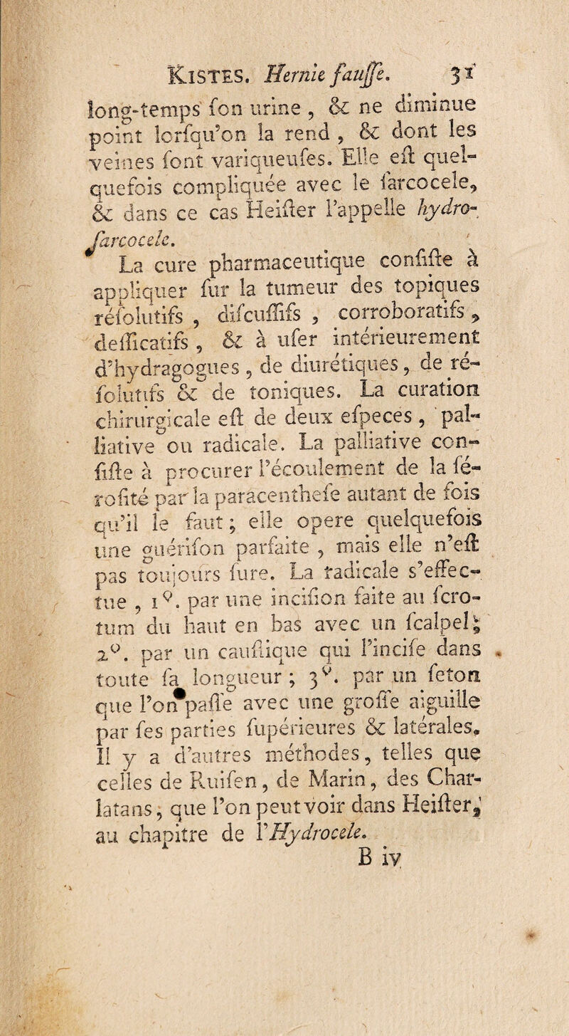 long-temps fon urine , & ne diminue point îcrfqu’on la rend , & dont les veines font variqueufes. Elle eft quel¬ quefois compliquée avec le farcocele, k dans ce cas Heifter l’appelle hydro- Jarcocele. ^ La cure pharmaceutique confiée à appliquer fur la tumeur des topiques résolutifs , difcuffifs , corroboratifs * defficatifi , & à ufer intérieurement d5 hydra go gu es , de diurétiques, de ré- folutîts & de toniques. La curation chirurgicale eft de deux efpeces , pal¬ liative ou radicale. La palliative ccn- ftfte à procurer l’écoulement de la lé- rofifo parlaparâcenthefe autant de fois qu’il le faut; elle opere quelquefois une quérifon parfaite , mais elle n’eft pas toujours iure. La radicale s effec¬ tue , i9. par une incifion faite au fcro- tum du haut en bas avec un fcaîpel; 2°. par un cauftique qui Fincife dans toute fa longueur; 3V. par un feton que Poifpaffe avec une greffe aiguille par fes parties fupérieures & latérales. 11 y a d’autres méthodes, telles que celles de Ruifen , de Marin, des Char¬ latans, que l’on peut voir dans Heifter, au chapitre de Y Hydrocele. B iv