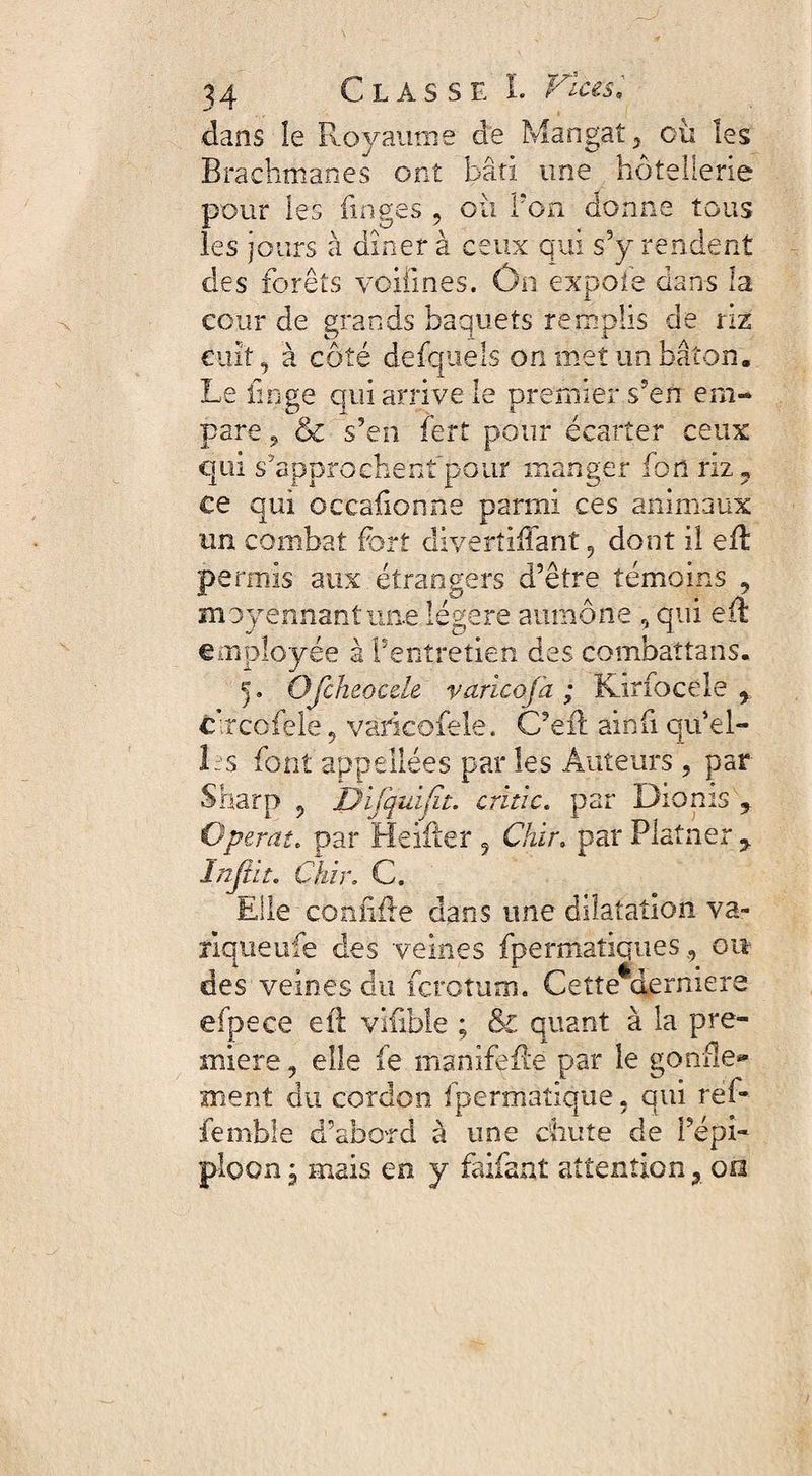 dans le Royaume de Mangat, où les Brachmanes ont bâti une hôtellerie pour les linges , où Ton donne tous les jours à dîner à ceux qui s’y rendent des forêts voifmes. Ôn expofe dans la cour de grands baquets remplis de riz cuit, à côté defquels on met un bâton. Le linge qui arrive le premier s'en em¬ pare , & s’en lert pour écarter ceux qui s'approchent pour manger fon riz ? ce qui occafionne parmi ces animaux un combat fort diverîiffant 9 dont il ed permis aux étrangers d’être témoins 9 moyennant une légère aumône , qui ed employée à l’entretien des combaîtans. 5. OJcheocde varicojà ; Kirfocele 9 c’rcofele , varicofele. C’eft ainfi qu*el- Ls font appellées par les Auteurs , par Sharp 9 Difquifit. critic. par Dionis ? Opérât. par Heiiter 5 Chïr. par Platner y Infin. Çhir. C. Elle confide dans une dilatation va- rîqueufe des veines fpermaîiques, ou des veines du fcrotum. Cette*derniers efpece eft vifible ; & quant à la pre¬ mière , elle fe manifede par le gonfle* ment du cordon fpermaîique, qui réf- femble d’abord à une chute de l’épi¬ ploon j mais en y faifant attention x 0a