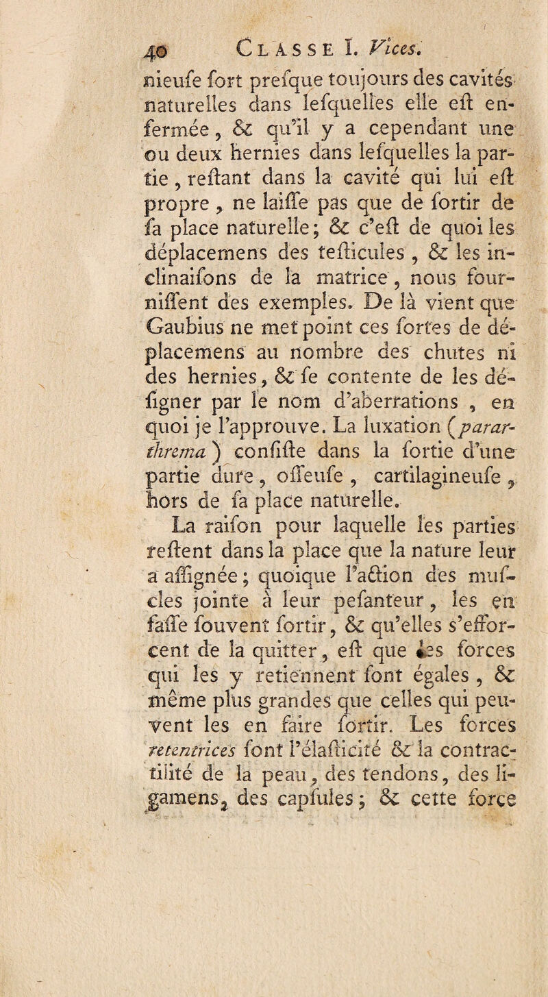 meufe fort prefque toujours des cavités naturelles dans lefquelles elle eil en¬ fermée , & qu’il y a cependant une ou deux hernies dans lefquelles la par¬ tie , reliant dans la cavité qui lui eil proprene laifTe pas que de fortir de fa place naturelle; & c’eil de quoi les déplacemens des îeilicules , & les in- clinaifons de la matrice , nous four¬ nirent des exemples. De là vient que Gaubius ne met point ces fortes de dé¬ placemens au nombre des chutes ni des hernies, & fe contente de les dé- figner par le nom d'aberrations , en quoi je l’approuve. La luxation (Kparar- threma ) coniiile dans la fortie d’une partie dure , olFeufe , cartilagineufe , hors de fa place naturelle. La raifon pour laquelle les parties relient dans la place que îa nature leur a aüignée ; quoique Taélion des muf- des jointe à leur pefanteur, les en faite fouvenî fortir, & qu’elles s’effor¬ cent de la quitter, eil que ies forces qui les y retiennent font égales, & même plus grandes que celles qui peu¬ vent les en faire fortir. Les forces retentrices font l’élailicité & la contrac¬ tilité de la peau, des tendons, des li- gamenSj des cap fuies ; & cette force