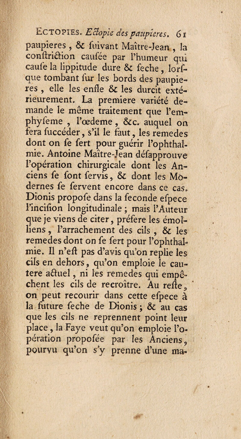 paupières , 6c fuivant Maître-Jean , la condrichon canfée par i’bumeur qui caufe la lippitude dure 6c feche , lors¬ que tombant fur les bords des paupiè¬ res , elle les enfle 6c les durcit exté¬ rieurement» La première variété de¬ mande le même traitement que t’em- phyfeme , Pœdeme, 6cc* auquel on fera fuccéder, s’il le faut, les remedes dont on fe fert pour guérir l’ophthal- mie. Antoine Maîtredean défapprouve l’opération chirurgicale dont les An¬ ciens fe font fervis , 6c dont les Mo¬ dernes fe fervent encore dans ce cas, Dionis propofe dans la fécondé efpece l’incifion longitudinale ; mais l’Auteur que je viens de citer, préféré les émol- liens, l’arrachement des cils , 6c les remedes dont on fe fert pour l’ophthal- mie. Il n’ed pas d’avis qu’on replie les cils en dehors, qu’on emploie le cau- îere aélueî, ni les remedes qui empê¬ chent les cils de recroître. Au relie 9 on peut recourir dans cette efpece à la future feche de Dionis ; 6c au cas que les cils ne reprennent point leur place , la Faye veut qu’on emploie l’o¬ pération propofée par les Anciens, pourvu qu’on s y prenne d’une ma-