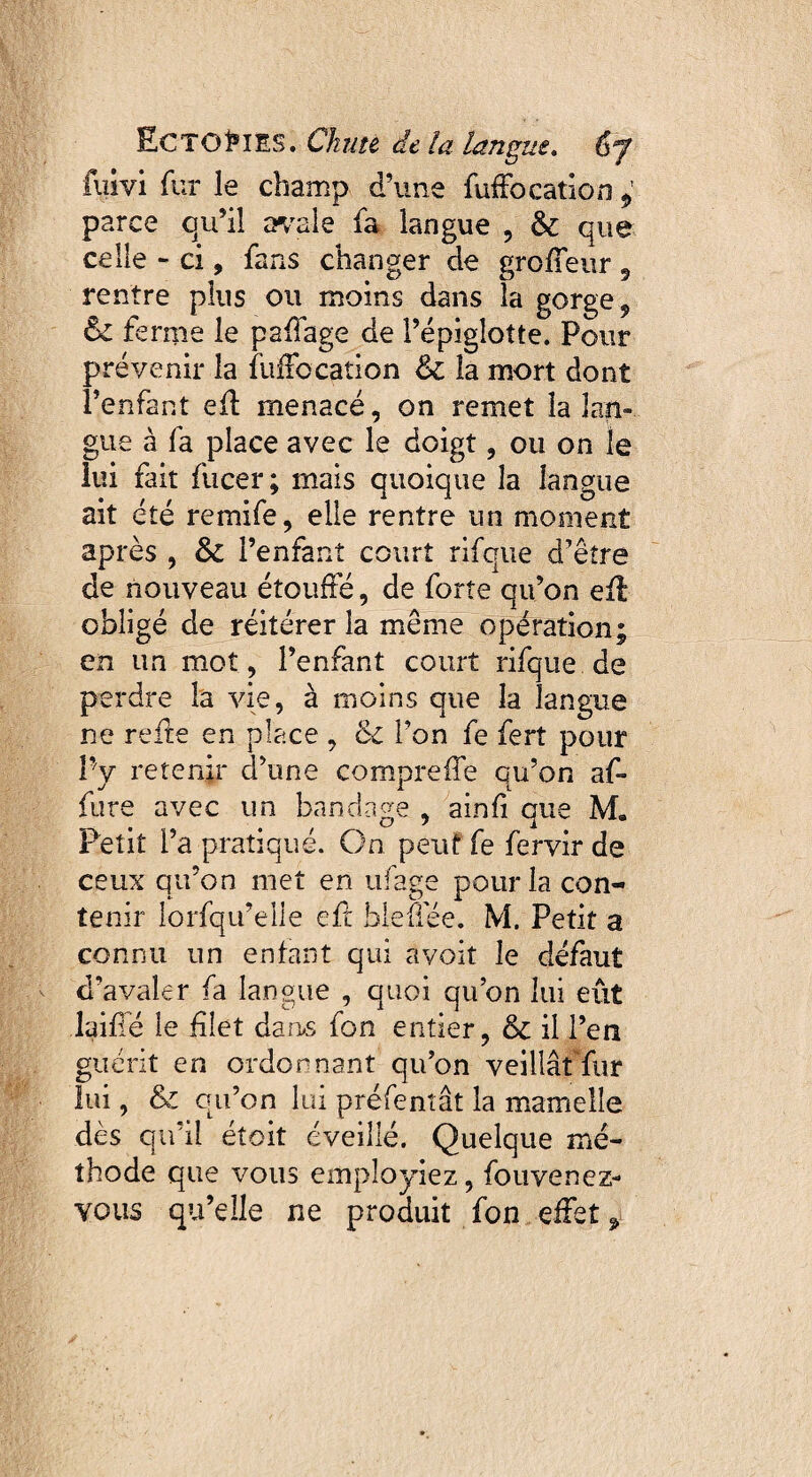 fuivi fur le champ d’une fuffo cation 9 parce qu’il avale fa langue , 8c que celle - ci, fans changer de groffeur 9 rentre plus ou moins dans la gorge, 8c ferme le paffage de l’épiglotte. Pour prévenir la fuffocation 8c la mort dont l’enfant efï menacé, on remet la lan¬ gue à fa place avec le doigt, ou on le lui fait fucer; mais quoique la langue ait été remife, elle rentre un moment après , 8c l’enfant court rifque d’être de nouveau étouffé, de forte qu’on efl obligé de réitérer la même opération; en un mot, l’enfant court rifque de perdre la vie, à moins que la langue ne reffe en place , 8c l’on fe fert pour Py retenir d’une compreffe qu’on af- fure avec un bandage , ainfi que M. Petit l’a pratiqué. On peut fe fervir de ceux qu’on met en ufage pour la con¬ tenir lorfqu’elle eft hleffée. M. Petit a connu un enfant qui avoit le défaut d’avaler fa langue , quoi qu’on lui eût laifié le filet dans fon entier, 8c il l’en guérit en ordonnant qu’on veillât fur lui, 8c qu’on lui préfentât la mamelle dès qu’il étoit éveillé. Quelque mé¬ thode que vous employiez, fouvenez- yous qu’elle ne produit fon effet,