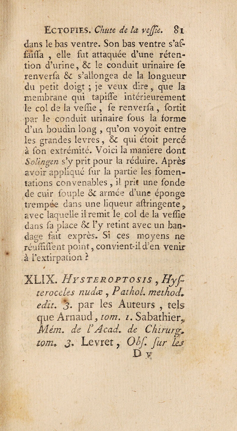 dans le bas ventre. Son bas ventre s’af¬ fama , elle fut attaquée d’une réten¬ tion d’urine, & le conduit urinaire fe renverfa & s’allongea de la longueur du petit doigt ; je veux dire 5. que la membrane qui ta pille intérieurement le col de la veille , fe renverfa , fortit par le conduit urinaire fous la forme d’un boudin long , qu’on voyoit entre les grandes levres, & qui étoit percé à fon extrémité. Voici la maniéré dont Solingen s’y prit pour la réduire» Après avoir appliqué fur la partie les fomen¬ tations convenables , il prit une fonde de cuir fouple oc armée d’une éponge trempée dans une liqueur afiringente ^ avec laquelle il remit le col de la veffie dans fa place l’y retint avec un ban¬ dage fait exprès. Si ces moyens ne réunifient point, convient-ild5en venir à l’extirpation l à XL1X. Hysteroptosis yRyf teroceles nudæ 9 Pathol, methocL edit, 3, par les Auteurs , tels que Arnaud j, tom. i. Sabathier* Mém. de t Acad, de Chirurg» toiru S* Levret ? Obf. jur Les