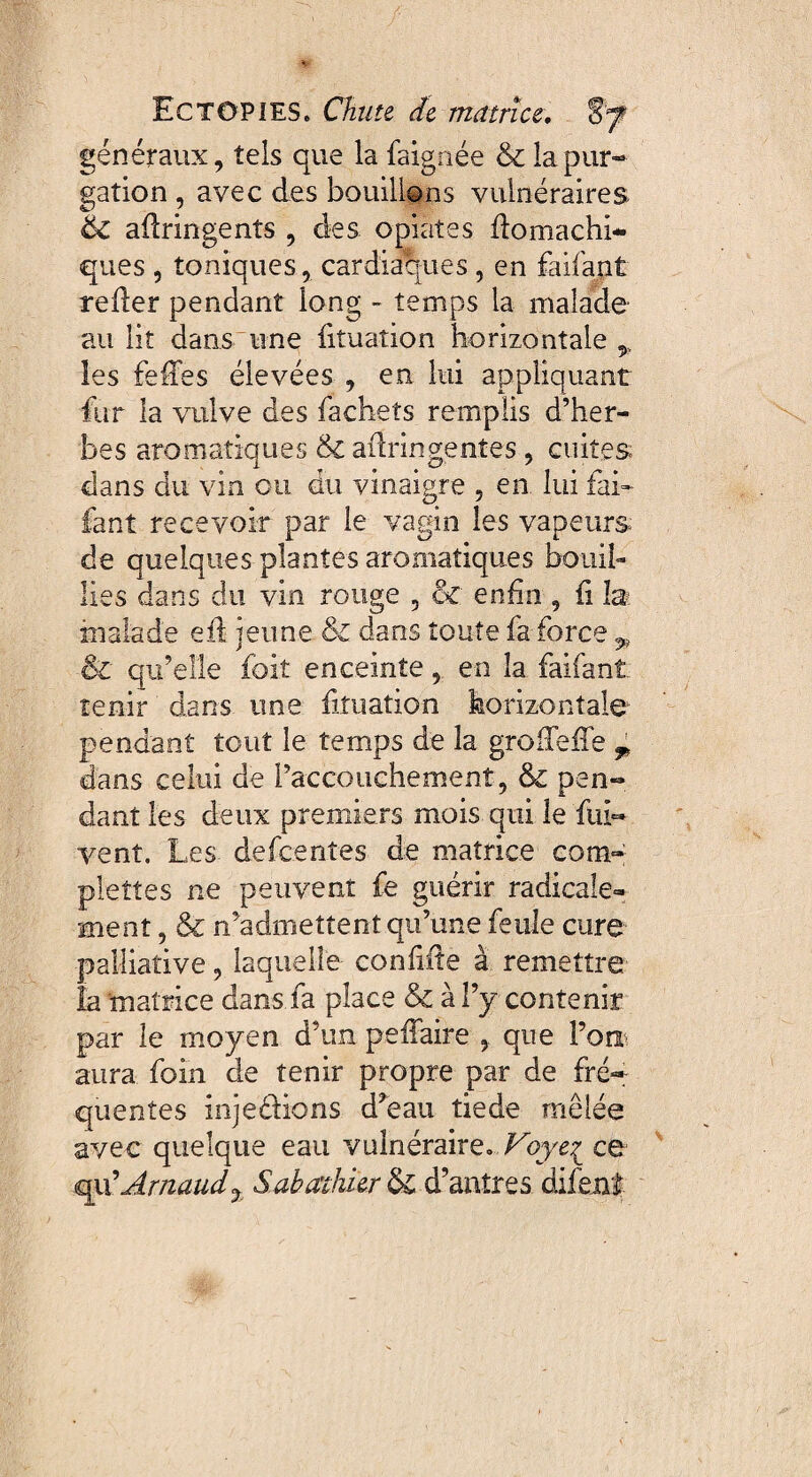 généraux, tels que la faignée & la pur¬ gation , avec des bouillons vulnéraires ëc adringents , des opiàtes domachi- ques , toniques, cardiaques, en faifant reder pendant long - temps la malade au lit dans une fituation horizontale,, les feffes élevées , en lui appliquant fur la vulve des fachets remplis d’her¬ bes aromatiques ck adringentes, cuites dans du vin ou du vinaigre , en lui fai¬ fant recevoir par le vagin les vapeurs de quelques plantes aromatiques bouil¬ lies dans clu vin rouge , & enfin , d la malade ed jeune & dans toute fa force ^ & qu’elle foit enceinte, en la faifant tenir dans une fituation horizontale pendant tout le temps de la grodeffe T dans celui de l’accouchement, & pen¬ dant les deux premiers mois qui le fui- vent. Les defcenîes de matrice corn- plettes ne peuvent fe guérir radicale¬ ment , & n’admettent qu’une feule cure palliative, laquelle confide à remettre la matrice dans fa place & à l’y contenir par le moyen d’un peffaire , que l’on aura foin de tenir propre par de fré¬ quentes injeéHons d’eau tiede mêlée avec quelque eau vulnéraire. Voye^ ce qu’Arnaud% Sabathkr & d’antres difent