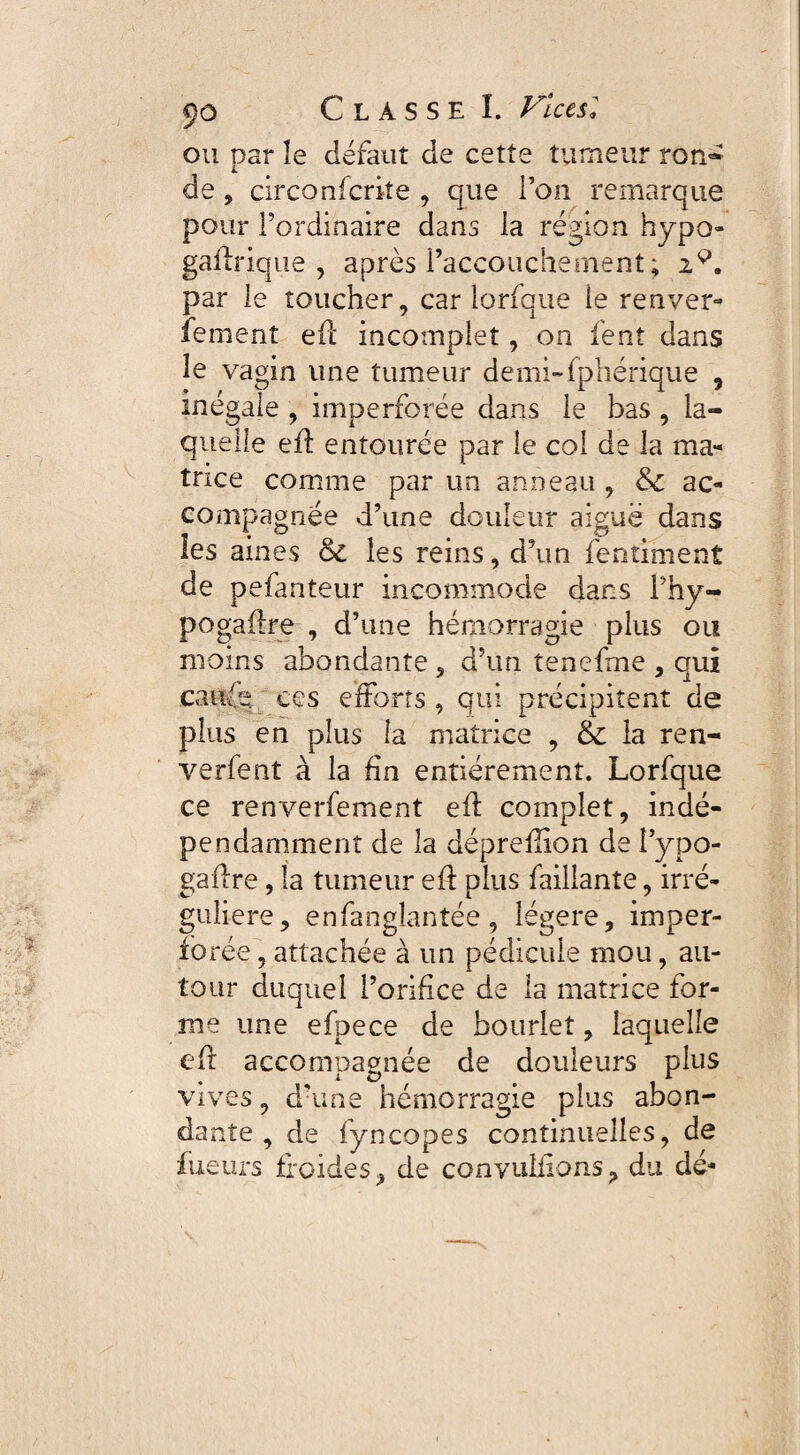 ou par îe défaut de cette tumeur ron- de , circo nfcrite , que l’on remarque pour l’ordinaire dans la région hypo- gaffrique , après l’accouche ruent ; 2P. par le toucher, car lorfque ie renver- fement eff incomplet, on fent dans le vagin une tumeur demi-fphérique , inégale , imperforée dans le bas , la¬ quelle eff entourée par le col de la ma¬ trice comme par un anneau , &c ac¬ compagnée d’une douleur aiguë dans les aines & les reins, d\in fentiment de pefanteur incommode dans i’hy- pogaffre , d’une hémorragie plus ou moins abondante , d’un tenefme , qui carde ces efforts, qui précipitent de plus en plus la matrice , & la ren- verfent à la fin entièrement. Lorfque ce renverfement eff complet, indé¬ pendamment de la dépreflion de i’ypo- gaffre, la tumeur eff plus faillante, irré¬ gulière, enfanglantée, légère, imper¬ forée , attachée à un pédicule mou, au¬ tour duquel l’orifice de la matrice for¬ me une efpece de bourlet, laquelle eff accompagnée de douleurs plus vives, d’une hémorragie plus abon¬ dante , de fyncopes continuelles, de fueurs froides, de convuliions, du dé-