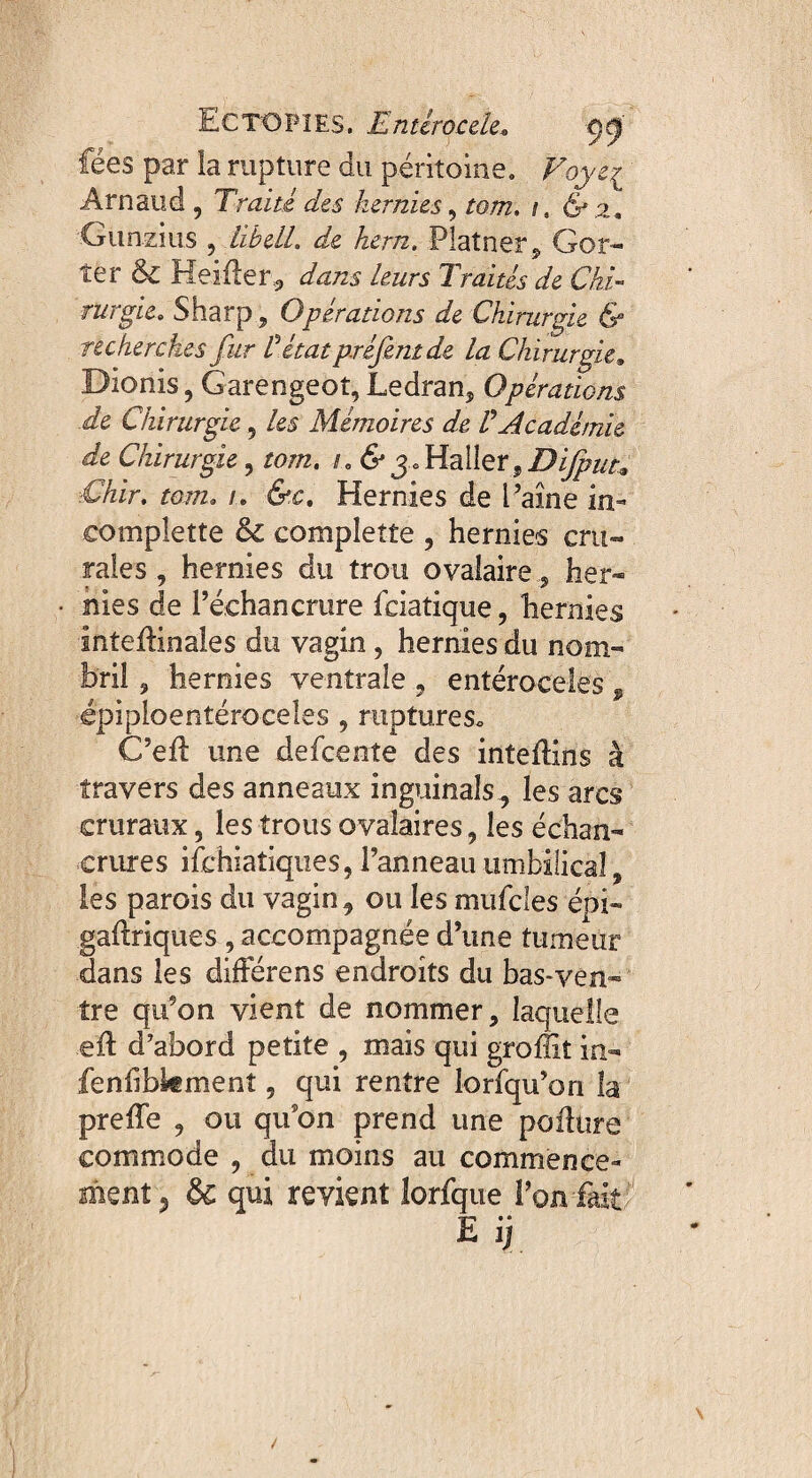 E C TO PIES. E nt croc de* ÿ ÿ fées par la rupture du péritoine. Foye^ Arnaud , Traité des hernies, tom. i, 6 2. Gunzius , libell. de hem. Platner, Gor- ter & Heifîer, dans leurs Traités de Chi¬ rurgie. Sharp ? Opérations de Chirurgie & recherches fur Vétat préfmt de la Chirurgie, Dionis, Garengeot,Ledran, Opérations de Chirurgie 5 les Mémoires de V Académie de Chirurgie, tom. /. 6 3 . Haller, Chir. tom. /. 6c. Hernies de l’aine in» eomplette &c completîe , hernies cru¬ rales , hernies du trou ovalaire 5 her¬ nies de l’échancrure fciatique, hernies inteflinales du vagin , hernies du nom¬ bril , hernies ventrale , entéroceles , épiploentéroceles , ruptures* C’efl une defcente des intefKns à travers des anneaux inguinalsles arcs cruraux, les trous ovalaires, les échan¬ crures ifchiatiques, l’anneau umbilical, les parois du vagin, ou les mufcles épi- galtriques , accompagnée d’une tumeur dans les diiFérens endroits du bas-ven¬ tre qu’on vient de nommer, laquelle .eft d’abord petite , mais qui groffiî in- fenlibkmenî , qui rentre lorfqu’on la preffe , ou qu’on prend une poiltire commode , du moins au commence¬ ment 5 & qui revient lorfque l’on fait E ij