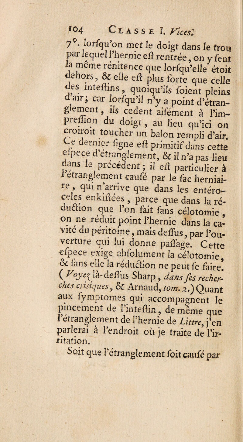 79. lorfqu’on met le doigt dans le trou par lequel l’hernie eft rentrée, on y fent b meme rénitence que lorfqu’elle étoit dehors, & elle eû plus forte que celle des inteftins, quoiqu’ils foient pleins air; car loifqu il n’y a point d’étran- g ement, ils cedent aifément à l’im- preffion du doigt, au lieu qu’ici on croiroit toucher un balon rempli d’air. Ce dernier fîgne eû primitif dans cette eipece d'efranglement, & il n’apas lieu dans le précédent ; il eû particulier à 1 étranglement caufé par le fac herniai- 2e , qui n’arriye que dans les entéro- ee es enkiûées , parce que dans la ré¬ duction que l’on fait fans célotomie on ne réduit point l’hernie dans la ca¬ vité du péritoine, mais defïiis, par l’ou¬ verture qui lui donne paflage. Cette efpece exige abfolument la célotomie, (k. fans elle la réduction ne peut fe faire! (Foyei là-deffus Sharp, dans fis recher- ches critiques, & Arnaud, tom. 2.) Quant aux fymptomes qui accompagnent le pincement de 1 intefhn, de même que l’etrangîement de l’hernie de Littré, j’en parlerai à l’endroit où je traite de l’ir¬ ritation. Soit que Tétranglement foit caufé par