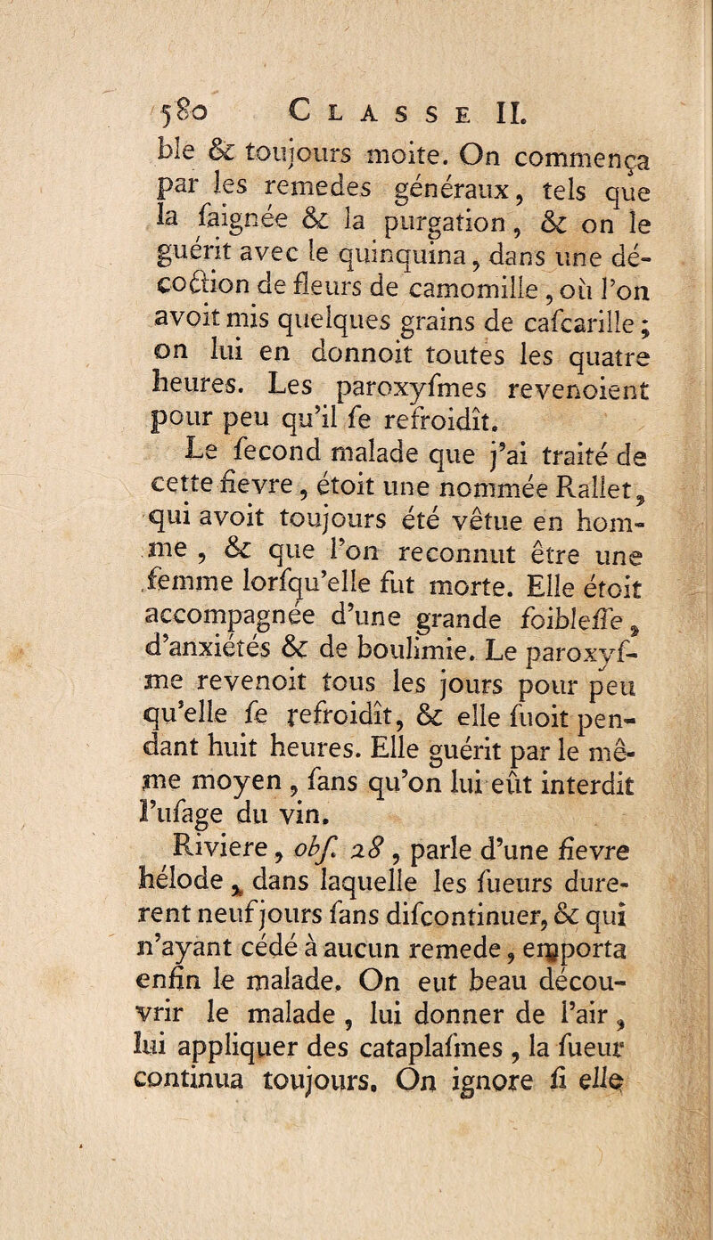 ble & toujours moite. On commença par les remedes généraux, tels que la faignée & la purgation, & on le guérit avec le quinquina, dans une dé- coétion de fleurs de camomille , où Ton avoitmis quelques grains de cafcarille; on lui en donnoit toutes les quatre heures. Les paroxyfmes revenoient pour peu qu’il fe refroidît. Le fécond malade que j’ai traité de cette fievre , étoit une nommée Rallet, qui a voit toujours été vêtue en hom¬ me , & que l’on reconnut être une femme lorsqu’elle fut morte. Elle étoit accompagnée d’une grande foibleffe, d anxiétés & de boulimie. Le paroxyf- me revenoit tous les jours pour peu qu’elle fe refroidît, & elle fuoit pen¬ dant huit heures. Elle guérit par le mê¬ me moyen , fans qu’on lui eût interdit l’ufage du vin. Riviere, obf> z8 , parle d’une fievre hélode % dans laquelle les fueurs durè¬ rent neuf jours fans difcontinuer, & qui n’ayant cédé à aucun remede, emporta enfin le malade. On eut beau décou¬ vrir le malade , lui donner de l’air ? lui appliquer des cataplafmes , la fueur continua toujours. On ignore fi eliç