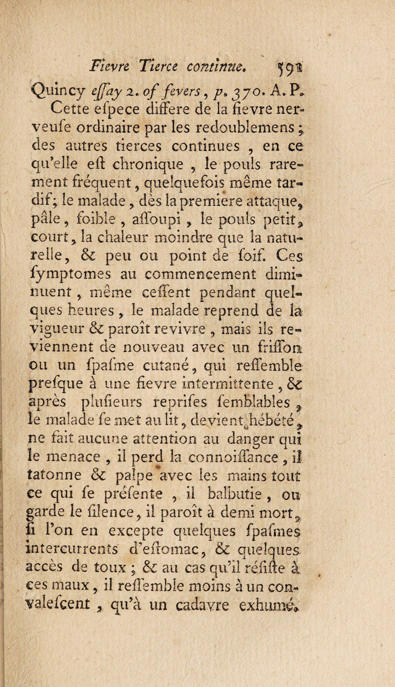 Quincy ejfay 2, of fevers, p> 370. A* P* Cette efpece différé de ia fievre ner¬ ve ufe ordinaire par les redoublements ; des autres tierces continues , en ce qu’elle eff chronique , le pouls rare» ment fréquent, quelquefois même tar¬ dif; le malade, dès la première attaque* pâle, foible , affoupi * le pouls petit* court* la chaleur moindre que la natu¬ relle, &c peu ou point de foif. Ces fymptomes au commencement dimi¬ nuent , même ceffent pendant quel¬ ques heures, le malade reprend de la vigueur & paroît revivre , mais ils re¬ viennent de nouveau avec un friffon ou un fpafme cutané, qui relîemble prefque à une fievre intermittente , 5c après plufieurs reprifes fembjabîes 9 le malade fe met au lit, devient^hébété * ne fait aucune attention au danger qui le menace , il perd la connoiiTance, i! tâtonne 6c palpe avec les mains tout ce qui fe préfente , il balbutie , ou garde le bien ce, il paroît à demi mort* fi l’on en excepte quelques fpafmes intercurrents d’efïomac, & quelques accès de toux ; 6c au cas qu’il réiiffe à ces maux, il reffemble moins à un con- valefçenî , qu’à un cadavre exhumé»