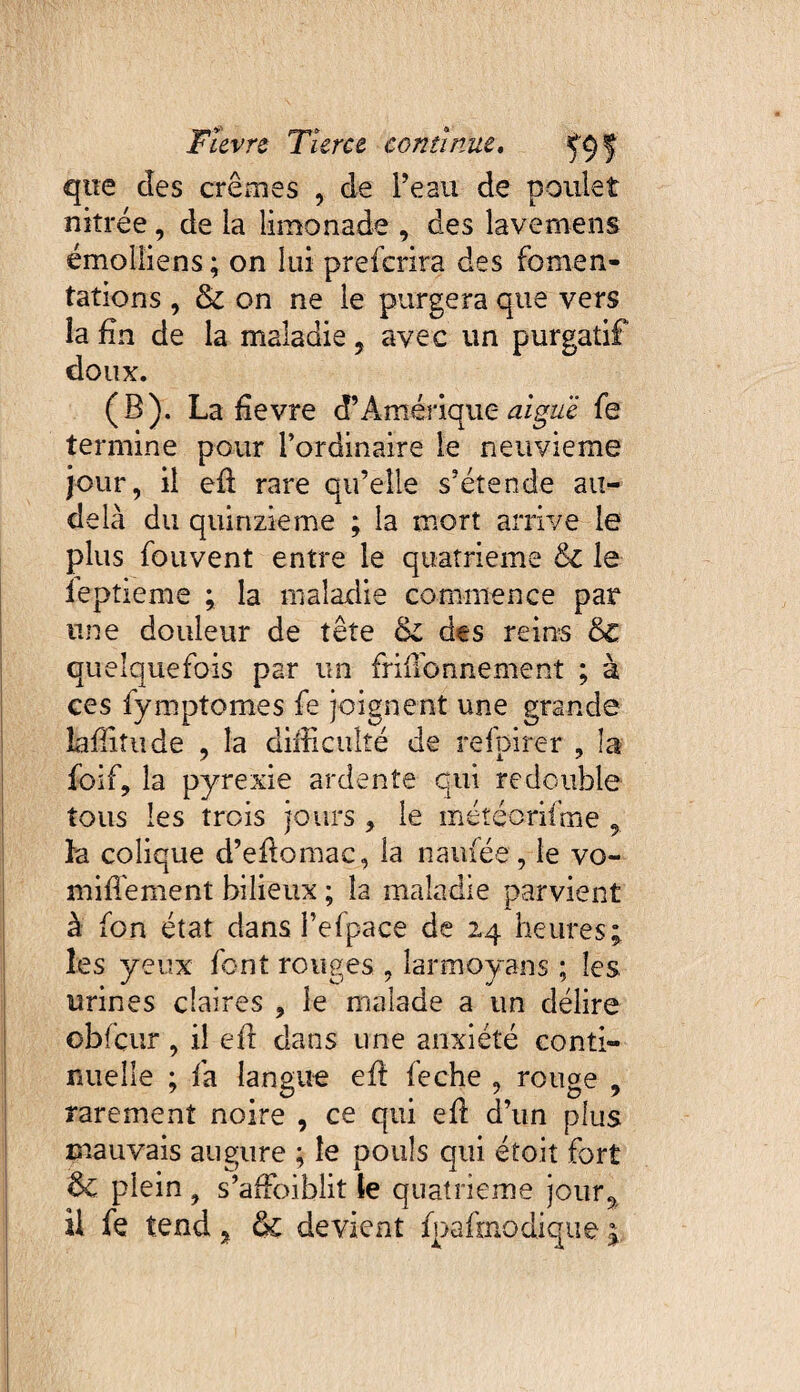 que des crèmes , de Te au de poulet nitrée, de la limonade , des lavemens émoliiens ; on lui prefcrira des fomen¬ tations , & on ne le purgera que vers la fin de la maladie, avec un purgatif doux. (B). La devre d’Amérique aiguë fe termine pour l’ordinaire le neuvième jour, il ed rare qu’elle s’étende au- delà du quinzième ; la mort arrive le plus fou vent entre le quatrième & le ieptieme ; la maladie commence par une douleur de tête des reins 6c quelquefois par un friffionnemenî ; à ces fymptomes fe joignent une grande lafîitu de , la difficulté de refpirer , la foif, la pyrexie ardente qui redouble tous les trois jours , le météorifme 9 la colique d’edomac, la naufée, le vo- miffement bilieux ; la maladie parvient à fon état dans l’efpace de 24 heures; les yeux font rouges , larmoyans ; les urines claires , le malade a un délire obfcur , il eft dans une anxiété conti¬ nuelle ; fa langue ed feche , rouge , rarement noire , ce qui ed d’un plus mauvais augure ; le pouls qui étoit fort &C plein , s’affioiblit te quatrième jour9 il fe tend, & devient fpafmodique