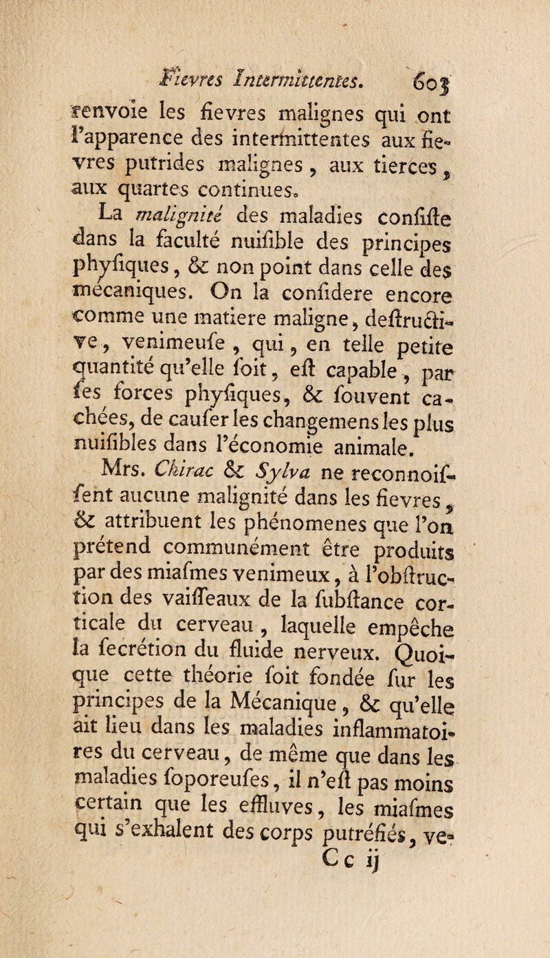 renvoie les fievres malignes qui ont l’apparence des intertnittentes aux fiè¬ vres putrides malignes , aux tierces , aux quartes continues» La malignité des maladies confifle dans la faculté nuifible des principes phyfiques, & non point dans celle de$ mécaniques. On la confidere encore comme une matière maligne , defiruéfi- ve , venimeufe , qui, en telle petite quantité qu’elle foit, efi capable , par fes forces phyfiques, & fouvent ca¬ chées, de caufer les changemensles plus nuifibles dans l’économie animale. Mrs. Chirac &c Sylva ne reconnoif» fent aucune malignité dans les fievres , & attribuent les phénomènes que l’on prétend communément être produits par des miafmes venimeux, à Pobftruc- lion des vaiffeaux de la fubfiance cor¬ ticale du cerveau , laquelle empêche la fecretion du fluide nerveux. Quoi¬ que cette théorie foit fondée fur les principes de la Mécanique, &c qu’elle ait lieu dans les maladies inflammatoi* res du cerveau, de même que dans les maladies foporeufes, il n’efl pas moins certain que les effluves, les miafmes qui s’exhalent des corps putréfiés, ve*