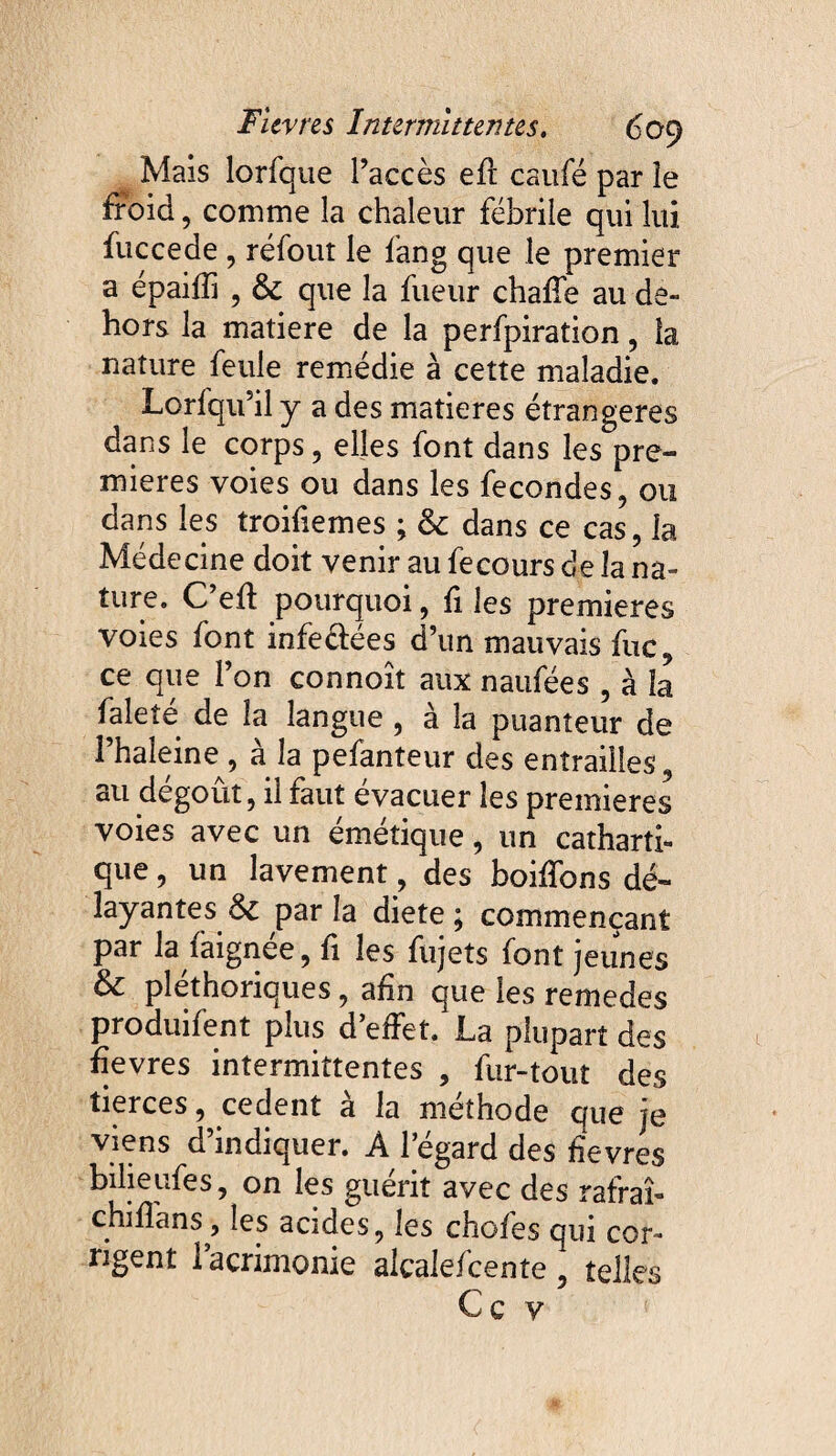 Mais lorfque l’accès eft caufé par îe froid , comme la chaleur fébrile qui lui fuccede , refont le fang que le premier a épaifîi , 6c que la fueur chaffe au de¬ hors la matière de la perfpiration, la nature feule remédie à cette maladie. Lorfqu’il y a des matières étrangères dans le corps , elles font dans les pre¬ mières voies ou dans les fécondés, ou dans les troifiemes ; 6c dans ce cas, la Médecine doit venir au fecours de la na¬ ture. C’efï pourquoi, fi les premières voies font infeéfees d’un mauvais fuc, ce que l’on connoît aux naufées , à la faleîé de la langue , à la puanteur de i’haîeine , à la pefanteur des entrailles , au dégoût, il faut évacuer les premières voies avec un émétique, un catharti¬ que , un lavement, des boiffons dé¬ layantes 6c par la diete ; commençant par la faignée, fi les fujets font jeunes & pléthoriques, afin que les remedes produifent plus d’effet, La plupart des fîevres intermittentes , fur-tout des tierces, cedent à la méthode que je viens d’indiquer. A l’égard des fîevres bilieufes, on les guérit avec des rafraî- chiflans} les acides, les choies qui cor¬ rigent lacrimonie alcalefcente , telles Ce y