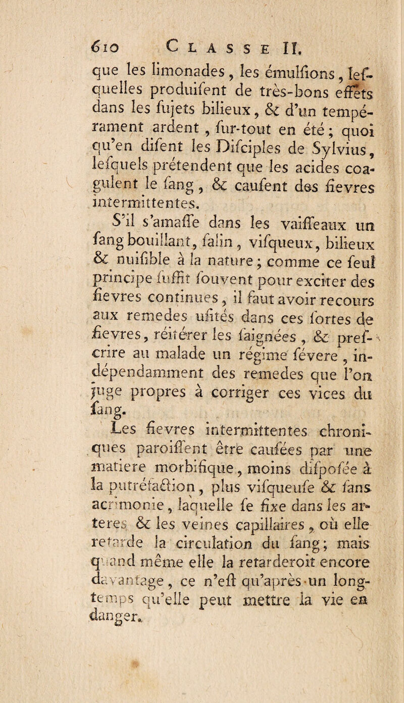 que les limonades , les émuîfions, les¬ quelles produisent de très-bons effets dans les Sujets bilieux, & d’un tempé¬ rament ardent , Sur-tout en été ; quoi qu’en diSenî les DiScipîes de Sylvius, leSquels prétendent que les acides coa¬ gulent le Sang , cauSent des fievres intermittentes. S’il s’amafe dans les vaiffeaux un Sang bouillant , Salin , viSqueux, bilieux & nuifibîe à la nature ; comme ce Seul principe Suffit Souvent pour exciter des Sevres continues, il faut avoir recours aux remedes unités dans ces Sortes de fievres, réitérer les Saignées , & pref- ^ crire au malade un régime Sévere , in¬ dépendamment des remedes que l’on juge propres à corriger ces vices dit fang. Les fievres intermittentes chroni¬ ques parodient être cardées par une matière morbifique, moins difpofée à la putrétaüion, plus viSqueuSe & Sans acnmonie, laquelle Se fixe dans les ar¬ tères & les veines capillaires , où elle retarde la circulation du Sang; mais quand même elle la reîarderoiî encore davantage, ce n’eff: qu’après-un long¬ temps qu’elle peut mettre la vie ea danger* ’