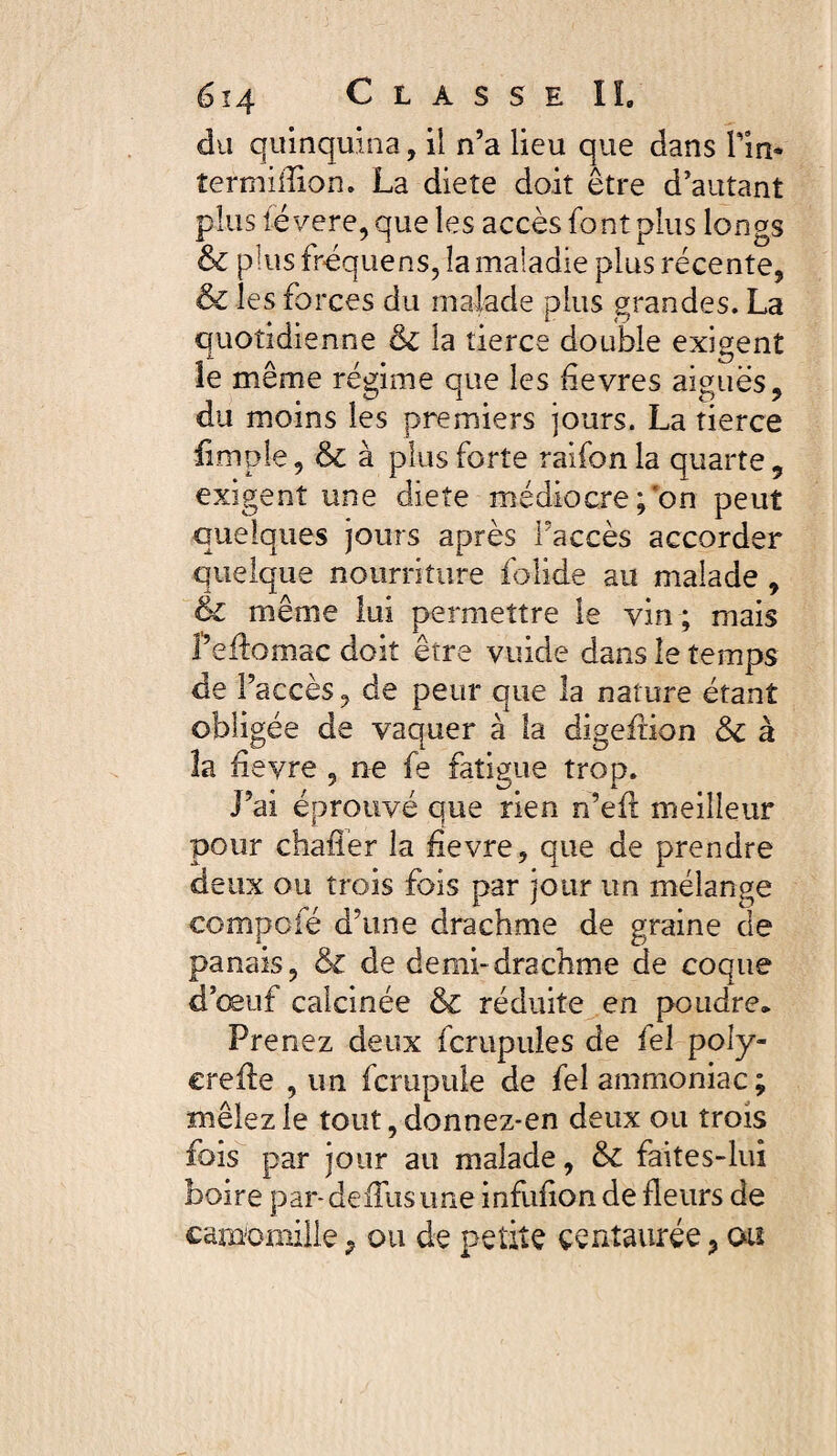 du quinquina, il n’a lieu que dans Fin* termiiîion. La diete doit être d’autant plus fëvere, que les accès font plus longs & plus frequens, la maladie plus récente, & les forces du malade plus grandes. La quotidienne & la tierce double exigent le même régime que les fievres aiguës, du moins les premiers jours. La tierce iimple, & à plus forte raifon la quarte 9 exigent une diete médiocre;on peut quelques jours après Faccès accorder quelque nourriture folide au malade , & même lui permettre le vin ; mais Peffomac doit être vuide dans le temps de Faccès, de peur que la nature étant obligée de vaquer à la digefHon &c à la feyre , ne fe fatigue trop. J’ai éprouvé que rien n’efl meilleur pour chafler la fievre, que de prendre deux ou trois fois par jour un mélange compote d’une drachme de graine de panais, & de demi-drachme de coque d’œuf calcinée & réduite en poudre. Prenez deux fcrupules de fel poly- ereile , un fcrupule de fel ammoniac ; mêlez le tout, donnez-en deux ou trois fois par jour au malade, & faites-lui boire par-de du s une infufionde fleurs de camomille ? ou de petite centaurée, ou