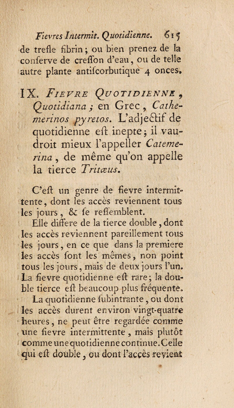 de treffe fibrin ; ou bien prenez de la conferve de crefion d’eau, ou de telle autre plante antifcorbuîique 4 onces» IX* Fie y re Quotidienne f Quotidiana; en Grec, Cathe- mérinos pyretos, L’adjeêKf de quotidienne eft inepte ; ii vau- droit mieux l’appeiler Cateme- rina, de même qifon appelle la tierce Tritæus. C’eff un genre de fievre intermit» tente, dont les accès reviennent tous les jours, & fe reffemblent. Elle différé de la tierce double, dont les accès reviennent pareillement tous les jours, en ce que dans la première les accès font les mêmes, non point tous les jours, mais de deux jours l’un. La fievre quotidienne eff rare; la dou¬ ble tierce eff beaucoup plus fréquente. La quotidienne fubintrante, ou dont les accès durent environ vingt-quatre heures, ne peut être regardée comme une fievre intermittente , mais plutôt comme unequotidienne continue. Celle qui eff double 9 ou dont i’acçès revient