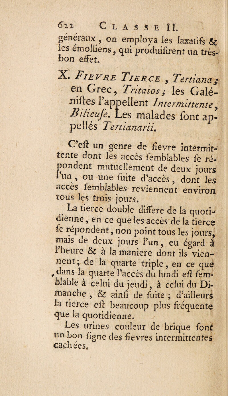 généraux , on employa les laxatifs & les émclhens, qui produifirent un très- bon effet, X. Fievre Tierce Tertiana $ en Grec, Tritaiosj les Galé- niftes 1 appellent Intermittente 9 Bdieufe. Les malades font ap¬ pelles 2 ertiana rïi, C’eff un genre de fievre intermit¬ tente dont les accès femblables fe ré¬ pondent mutuellement de deux jours 1 un , ou une fuite d’accès, dont les accès femblables reviennent environ tous les trois jours. . derce double différé de la quoti¬ dienne , en ce que les accès de la tierce fe répondent, non point tous les jours, mais de deux jours l’un, eu égard à * bruire & a la maniéré dont ils vien¬ nent; de la quarte triple, en ce que i dsns la quarte l’accès du lundi eff fem- diable à celui du jeudi, à celui du Di¬ manche , & ainfi de fuite ; d’ailleurs la tierce eft beaucoup plus fréquente que la quotidienne. Les urines couleur de brique font un bon flgne des fîevres intermittentes cachées.