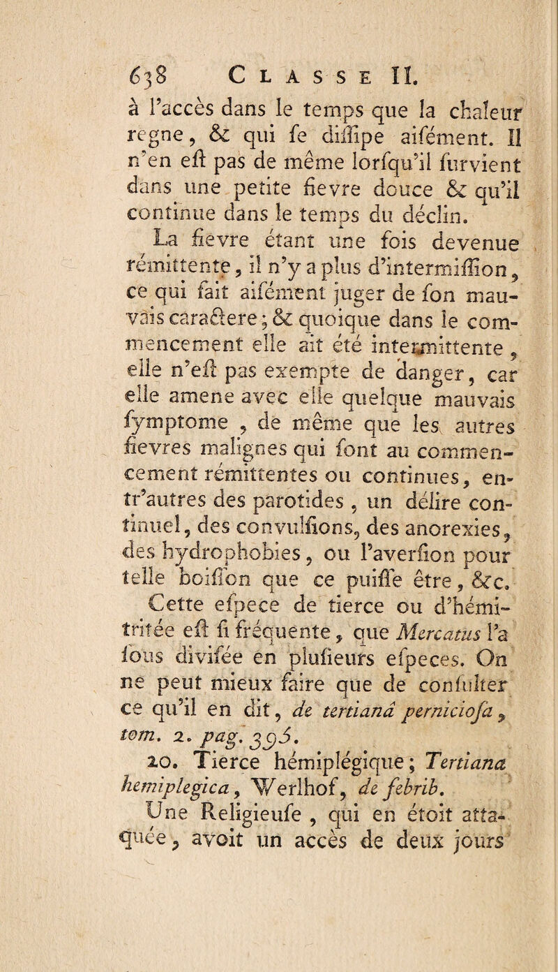 à l’accès dans le temps que la chaleur régné, & qui fe dilîïpe aifémenî. Iî n’en eft pas de même lorfqu’il furvient dans une petite fievre douce & qu’il continue dans le temps du déclin. La fie vre étant une fois devenue rémittente 5 il n’y a plus d’intermifiion 9 ce qui fait aifément juger de fon mau¬ vais câra&ere ; & quoique dans le com¬ mencement elle ait été intermittente , elle n’efl pas exempte de danger, car elle amène avec elle quelque mauvais fymptome , de même que les autres fievres malignes qui font au commen¬ cement rémittentes ou continues, en- îr’autres des parotides , un délire con¬ tinuel, des convulfions, des anorexies, des hydrophobies, ou l’averiion pour telle boifibn que ce puiffe être, &c. Cette efpece de tierce ou d’hémi- tritée eil fi fréquente, que Mercatus l’a ions divifée en pluiieurs efpeces. On ne peut mieux faire que de confuher ce qu’il en dit, de tertiana perniciofa 9 tom. 2. pag. gc)3. 20. Tierce hémiplégique; Tertiana hémiplégie a, Werlhof, defebrib. Une Religieufe , qui en éîoit atta¬ quée , avoit un accès de deux jours