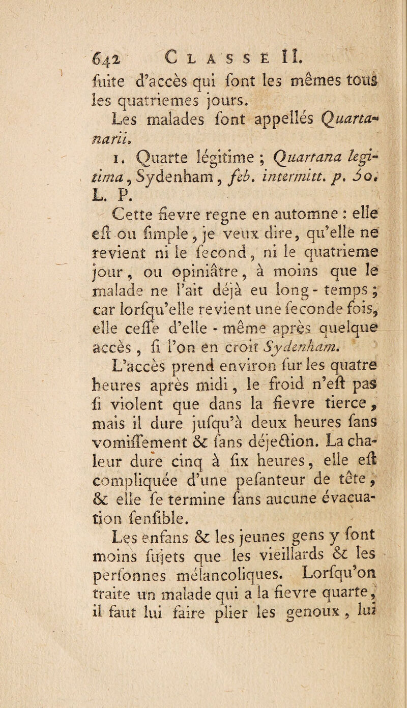 fulte d’accès qui font les mêmes tous les quatrièmes jours. Les malades font appelles Quarto.:** notii. i. Quarte légitime ; Quartana legi¬ tima^ Sydenham , feb. internait. /?. Jo* L. P. Cette nevre régné en automne : elle eft ou fimple , je veux dire, qu’elle ne revient ni le fécond, ni le quatrième jour, ou opiniâtre, à moins que le malade ne Fait déjà eu long-temps; car lorfqu’elle revient une fécondé fois, elle cefte d’elle - même après quelque accès , fi Fon en croit Sydenham. L’accès prend environ furies quatre heures après midi, le froid n’eft pas fi violent que dans la fievre tierce, mais il dure jufqu’à deux heures fans vomiiTement 6c fans déje&ion. La cha¬ leur dure cinq à fix heures, elle eft compliquée d’une pefanteur de tête 9 6c elle fe termine fans aucune évacua¬ tion fenfible. Les en fa n s 6c les jeunes gens y font moins fujets que les vieillards &C les perfonnes mélancoliques. Lorfqu’on traite un malade qui a la fievre quarte, il faut lui faire plier les genoux , lui