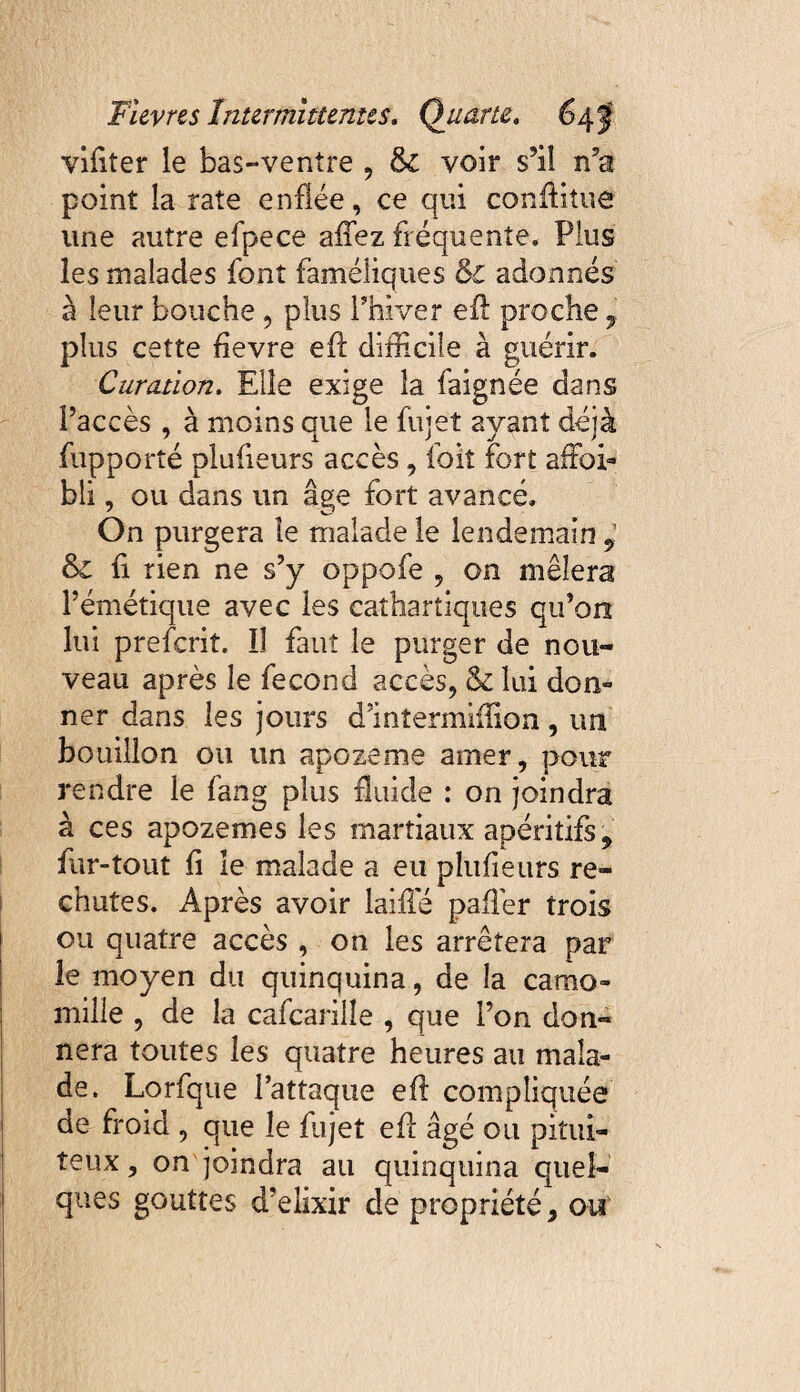 vifiter le bas-ventre , &C voir s’il rfa point la rate enflée, ce qui conftitue une autre efpece allez fréquente. Plus les malades font faméliques &C adonnés à leur bouche , plus l’hiver efl: proche 7 plus cette fievre efl: difficile à guérir. Curation. Elle exige la faignée dans l’accès , à moins que le fujet ayant déjà {apporté plufieurs accès, foit fort affioi» bli, ou dans un âge fort avancé. On purgera îe malade le lendemain ÿ & fi rien ne s’y oppofe , on mêlera l’émétique avec les cathartiques qu’on lui preferit. Il faut le purger de nou¬ veau après le fécond accès, & lui don» ner dans les jours d’inîermiilion, un bouillon ou un apozeme amer, pour rendre le fang plus fluide : on joindra à ces apozemes les martiaux apéritifs * fur-tout fl le malade a eu plufieurs re¬ chutes. Après avoir laifie paflèr trois ou quatre accès , on les arrêtera par le moyen du quinquina, de la camo¬ mille , de la cafcarilîe , que l’on don¬ nera toutes les quatre heures au mala¬ de. Lorfque l’attaque efl compliquée de froid , que îe fujet efl: âgé ou pitui¬ teux , on joindra au quinquina quel¬ ques gouttes d’elixir de propriété, ou