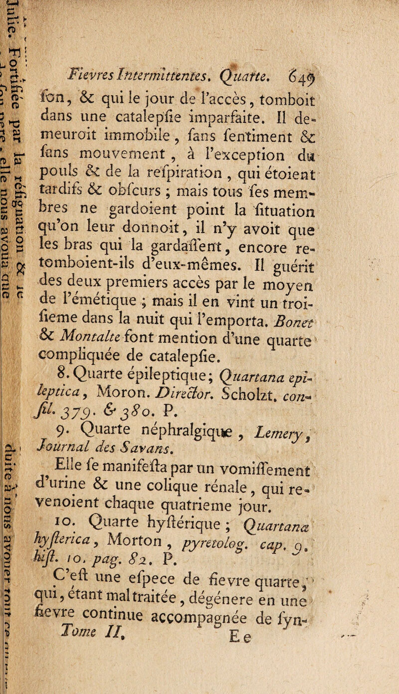 ï* '■ ' O' r> 2 & 'û *-t i—■ n> y n> h M O' n 2 CTQ C >~ V) PJ < O c |W w Sf O c t- G G Cl i ! C ' ! h* . r* G !W> Im f H-* ,0' Ui* SSi k O Ë b 5 FieyresIntermittentes. Quarte. 649 Ion, & qui le jour de l’accès, tomboit dans une catalepüe imparfaite. 11 de- meuroit immobile , fans fentiment & fans mouvement , à l’exception du pouls & de la refpiration , qui étaient tardifs & obfcurs ; mais tous fes mem¬ bres ne gardoient point la fituation qu’on leur donnoit, il n’y avoit que les bras qui la gardallent, encore re» tomboient-ils d’eux-mêmes. Il guérit des deux premiers accès par le moyen de l’émétique ; mais il en vint un troi- fieme dans la nuit qui l’emporta. Bonet & Montalte font mention d’une quarte compliquée de catalepfie. 8. Quarte épileptique; Quartana epi¬ leptica, Moron. Director. Scholzt, co/z- flL 379' &38°'' 9. Quarte néphralgique , Lemery, Journal des S arans. ^ Elle le manifeda par un vomilîemenî d urine & une colique renale, qui re=* venoient chaque quatrième jour. 10. Quarte hyftérique ; Quartana hyjlerica, Morton, pymoLog. cap, q, hiji. 10, pag. 82. P. C eft une efpece de üevre quarte, 1 qui, étant maltraitée, dégénéré en une £evre continue accompagnée de fyn- Tome II, Ee